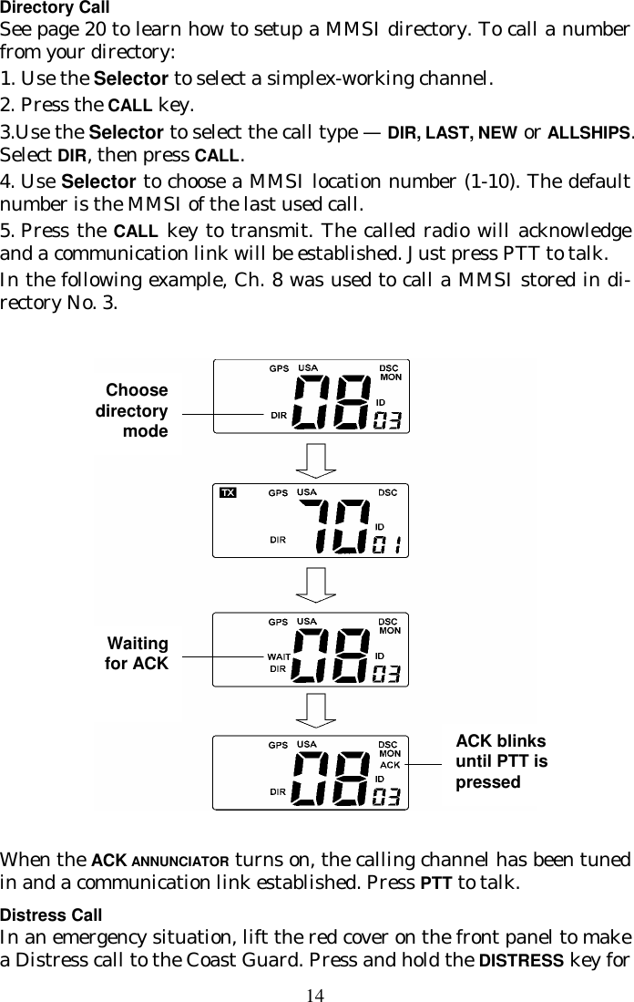 14 Directory Call See page 20 to learn how to setup a MMSI directory. To call a number from your directory:   1. Use the Selector to select a simplex-working channel. 2.  Press the CALL key. 3.Use the Selector to select the call type — DIR, LAST, NEW or ALLSHIPS. Select DIR, then press CALL. 4.  Use Selector to choose a MMSI location number (1-10). The default number  is the MMSI of the last used call. 5.  Press the CALL key to transmit. The called radio will acknowledge and a  communication link will be established. Just press PTT to talk. In the following example, Ch. 8 was used to call a MMSI stored in di-rectory No. 3.    When the ACK ANNUNCIATOR turns on, the calling channel has been tuned in and a communication link established. Press PTT to talk. Distress Call In an emergency situation, lift the red cover on the front panel to make a Distress call to the Coast Guard. Press and hold the DISTRESS key for Choose directory mode Waiting for ACK ACK blinks until PTT is pressed 