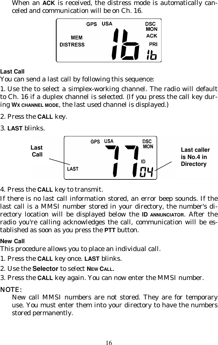 16 When an ACK is received, the distress mode is automatically can-celed and communication will be on Ch. 16.  Last Call You can send a last call by following this sequence: 1.  Use the to select a simplex-working channel. The radio will default to Ch. 16 if a duplex channel is selected. (If you press the call key dur-ing WX CHANNEL MODE, the last used channel is displayed.)  2. Press the CALL key.  3. LAST blinks.  4. Press the CALL key to transmit. If there is no last call information stored, an error beep sounds. If the last call is a MMSI number stored in your directory, the number&apos;s di-rectory location will be displayed below the ID ANNUNCIATOR. After the radio you&apos;re calling acknowledges the call, communication will be es-tablished as soon as you press the PTT button. New Call This procedure allows you to place an individual call.  1.  Press the CALL key once. LAST blinks. 2.  Use the Selector to select NEW CALL. 3.  Press the CALL key again. You can now enter the MMSI number. NOTE:  New call MMSI numbers are not stored. They are for temporary use. You must enter them into your directory to have the numbers stored permanently. Last Call  Last caller is No.4 in Directory 