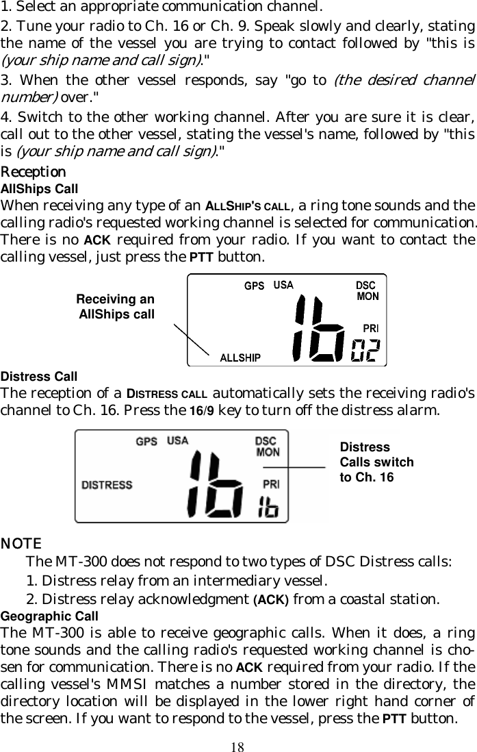 18 1. Select an appropriate communication channel.  2. Tune your radio to Ch. 16 or Ch. 9. Speak slowly and clearly, stating the name of the vessel you are trying to contact followed by &quot;this is (your ship name and call sign).&quot;  3. When the other vessel responds, say &quot;go to (the desired channel number) over.&quot;  4. Switch to the other working channel. After you are sure it is clear, call out to the other vessel, stating the vessel&apos;s name, followed by &quot;this is (your ship name and call sign).&quot;  Reception AllShips Call When receiving any type of an ALLSHIP&apos;S CALL, a ring tone sounds and the calling radio&apos;s requested working channel is selected for communication. There is no ACK required from your radio. If you want to contact the calling vessel, just press the PTT button. Receiving anAllShips call Distress Call The reception of a DISTRESS CALL automatically sets the receiving radio&apos;s channel to Ch. 16. Press the 16/9 key to turn off the distress alarm.   NOTE The MT-300 does not respond to two types of DSC Distress calls: 1. Distress relay from an intermediary vessel. 2. Distress relay acknowledgment (ACK) from a coastal station. Geographic Call The MT-300 is able to receive geographic calls. When it does, a ring tone sounds and the calling radio&apos;s requested working channel is cho-sen for communication. There is no ACK required from your radio. If the calling vessel&apos;s MMSI matches a number stored in the directory, the directory location will be displayed in the lower right hand corner of the screen. If you want to respond to the vessel, press the PTT button. Distress Calls switch to Ch. 16  Receiving an AllShips call 