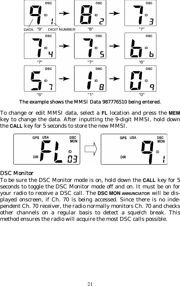 21  The example shows the MMSI Data 987776510 being entered. To change or edit MMSI data, select a FL location and press the MEM key to change the data. After inputting the 9-digit MMSI, hold down the CALL key for 5 seconds to store the new MMSI.  DSC Monitor To be sure the DSC Monitor mode is on, hold down the CALL key for 5 seconds to toggle the DSC Monitor mode off and on. It must be on for your radio to receive a DSC call. The DSC MON ANNUNCIATOR will be dis-played onscreen, if Ch. 70 is being accessed. Since there is no inde-pendent Ch. 70 receiver, the radio normally monitors Ch. 70 and checks other channels on a regular basis to detect a squelch break. This method ensures the radio will acquire the most DSC calls possible. 