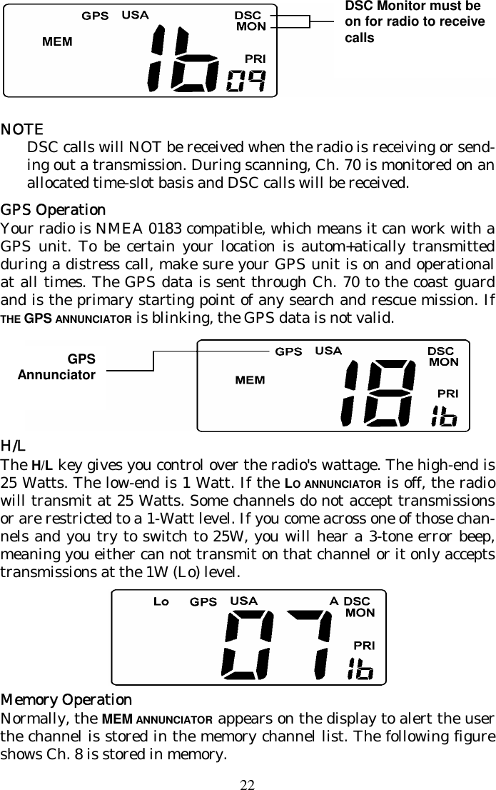 22  NOTE DSC calls will NOT be received when the radio is receiving or send-ing out a transmission. During scanning, Ch. 70 is monitored on an allocated time-slot basis and DSC calls will be received. GPS Operation Your radio is NMEA 0183 compatible, which means it can work with a GPS unit. To be certain your location is autom+atically transmitted during a distress call, make sure your GPS unit is on and operational at all times. The GPS data is sent through Ch. 70 to the coast guard and is the primary starting point of any search and rescue mission. If THE GPS ANNUNCIATOR is blinking, the GPS data is not valid.  H/L The H/L key gives you control over the radio&apos;s wattage. The high-end is 25 Watts. The low-end is 1 Watt. If the LO ANNUNCIATOR is off, the radio will transmit at 25 Watts. Some channels do not accept transmissions or are restricted to a 1-Watt level. If you come across one of those chan-nels and you try to switch to 25W, you will hear a 3-tone error beep, meaning you either can not transmit on that channel or it only accepts transmissions at the 1W (Lo) level.  Memory Operation Normally, the MEM ANNUNCIATOR appears on the display to alert the user the channel is stored in the memory channel list. The following figure shows Ch. 8 is stored in memory. DSC Monitor must be on for radio to receive calls GPS Annunciator 