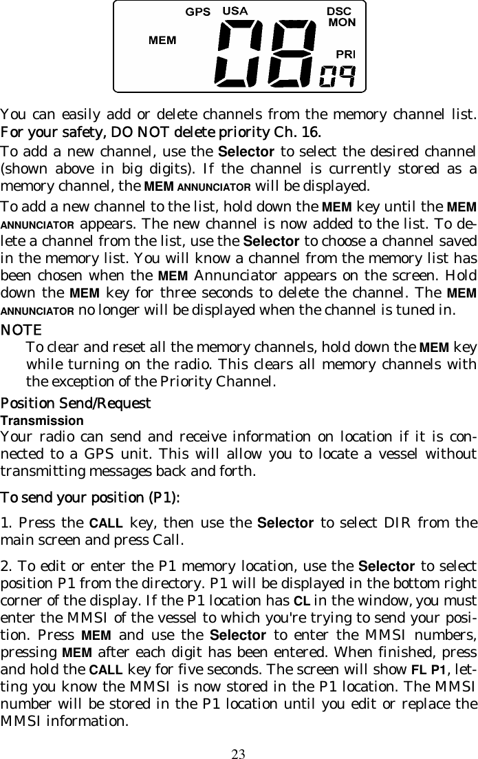 23  You can easily add or delete channels from the memory channel list. For your safety, DO NOT delete priority Ch. 16.  To add a new channel, use the Selector to select the desired channel (shown above in big digits). If the channel is currently stored as a memory channel, the MEM ANNUNCIATOR will be displayed. To add a new channel to the list, hold down the MEM key until the MEM ANNUNCIATOR appears. The new channel is now added to the list. To de-lete a channel from the list, use the Selector to choose a channel saved in the memory list. You will know a channel from the memory list has been chosen when the MEM Annunciator appears on the screen. Hold down the MEM key for three seconds to delete the channel. The MEM ANNUNCIATOR no longer will be displayed when the channel is tuned in. NOTE To clear and reset all the memory channels, hold down the MEM key while turning on the radio. This clears all memory channels with the exception of the Priority Channel. Position Send/Request Transmission Your radio can send and receive information on location if it is con-nected to a GPS unit. This will allow you to locate a vessel without transmitting messages back and forth. To send your position (P1): 1. Press the CALL key, then use the Selector to select DIR from the main screen and press Call. 2. To edit or enter the P1 memory location, use the Selector to select position P1 from the directory. P1 will be displayed in the bottom right corner of the display. If the P1 location has CL in the window, you must enter the MMSI of the vessel to which you&apos;re trying to send your posi-tion. Press MEM and use the Selector to enter the MMSI numbers, pressing MEM after each digit has been entered. When finished, press and hold the CALL key for five seconds. The screen will show FL P1, let-ting you know the MMSI is now stored in the P1 location. The MMSI number will be stored in the P1 location until you edit or replace the MMSI information. 