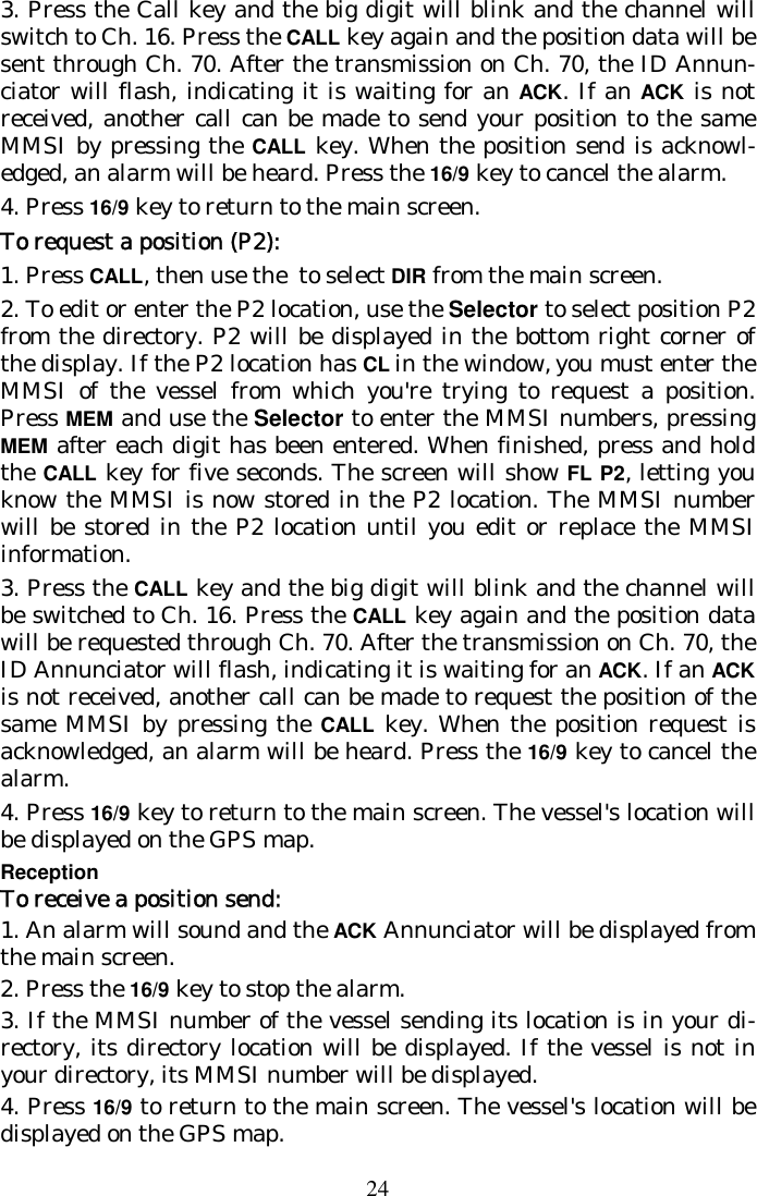 24 3. Press the Call key and the big digit will blink and the channel will switch to Ch. 16. Press the CALL key again and the position data will be sent through Ch. 70. After the transmission on Ch. 70, the ID Annun-ciator will flash, indicating it is waiting for an ACK. If an ACK is not received, another call can be made to send your position to the same MMSI by pressing the CALL key. When the position send is acknowl-edged, an alarm will be heard. Press the 16/9 key to cancel the alarm.  4. Press 16/9 key to return to the main screen. To request a position (P2): 1. Press CALL, then use the  to select DIR from the main screen. 2. To edit or enter the P2 location, use the Selector to select position P2 from the directory. P2 will be displayed in the bottom right corner of the display. If the P2 location has CL in the window, you must enter the MMSI of the vessel from which you&apos;re trying to request a position. Press MEM and use the Selector to enter the MMSI numbers, pressing MEM after each digit has been entered. When finished, press and hold the CALL key for five seconds. The screen will show FL P2, letting you know the MMSI is now stored in the P2 location. The MMSI number will be stored in the P2 location until you edit or replace the MMSI information. 3. Press the CALL key and the big digit will blink and the channel will be switched to Ch. 16. Press the CALL key again and the position data will be requested through Ch. 70. After the transmission on Ch. 70, the ID Annunciator will flash, indicating it is waiting for an ACK. If an ACK is not received, another call can be made to request the position of the same MMSI by pressing the CALL key. When the position request is acknowledged, an alarm will be heard. Press the 16/9 key to cancel the alarm.  4. Press 16/9 key to return to the main screen. The vessel&apos;s location will be displayed on the GPS map. Reception To receive a position send: 1. An alarm will sound and the ACK Annunciator will be displayed from the main screen. 2. Press the 16/9 key to stop the alarm. 3. If the MMSI number of the vessel sending its location is in your di-rectory, its directory location will be displayed. If the vessel is not in your directory, its MMSI number will be displayed. 4. Press 16/9 to return to the main screen. The vessel&apos;s location will be displayed on the GPS map. 