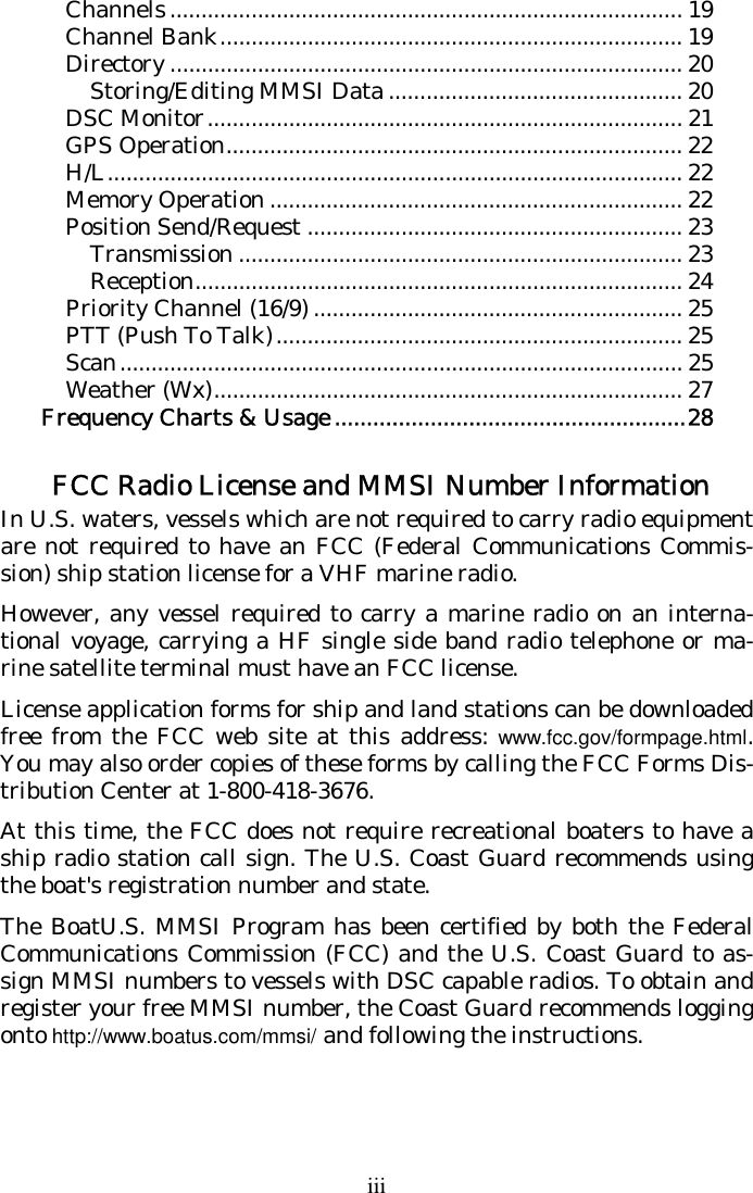 iii Channels.................................................................................. 19 Channel Bank.......................................................................... 19 Directory .................................................................................. 20 Storing/Editing MMSI Data ............................................... 20 DSC Monitor............................................................................ 21 GPS Operation......................................................................... 22 H/L............................................................................................ 22 Memory Operation .................................................................. 22 Position Send/Request ............................................................ 23 Transmission ....................................................................... 23 Reception.............................................................................. 24 Priority Channel (16/9) ........................................................... 25 PTT (Push To Talk)................................................................. 25 Scan.......................................................................................... 25 Weather (Wx)........................................................................... 27 Frequency Charts &amp; Usage .......................................................28   FCC Radio License and MMSI Number Information In U.S. waters, vessels which are not required to carry radio equipment are not required to have an FCC (Federal Communications Commis-sion) ship station license for a VHF marine radio. However, any vessel required to carry a marine radio on an interna-tional voyage, carrying a HF single side band radio telephone or ma-rine satellite terminal must have an FCC license. License application forms for ship and land stations can be downloaded free from the FCC web site at this address: www.fcc.gov/formpage.html. You may also order copies of these forms by calling the FCC Forms Dis-tribution Center at 1-800-418-3676. At this time, the FCC does not require recreational boaters to have a ship radio station call sign. The U.S. Coast Guard recommends using the boat&apos;s registration number and state. The BoatU.S. MMSI Program has been certified by both the Federal Communications Commission (FCC) and the U.S. Coast Guard to as-sign MMSI numbers to vessels with DSC capable radios. To obtain and register your free MMSI number, the Coast Guard recommends logging onto http://www.boatus.com/mmsi/ and following the instructions. 