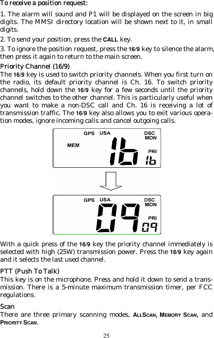 25 To receive a position request: 1. The alarm will sound and P1 will be displayed on the screen in big digits. The MMSI directory location will be shown next to it, in small digits. 2. To send your position, press the CALL key.  3. To ignore the position request, press the 16/9 key to silence the alarm, then press it again to return to the main screen. Priority Channel (16/9) The 16/9 key is used to switch priority channels. When you first turn on the radio, its default priority channel is Ch. 16. To switch priority channels, hold down the 16/9 key for a few seconds until the priority channel switches to the other channel. This is particularly useful when you want to make a non-DSC call and Ch. 16 is receiving a lot of transmission traffic. The 16/9 key also allows you to exit various opera-tion modes, ignore incoming calls and cancel outgoing calls.   With a quick press of the 16/9 key the priority channel immediately is selected with high (25W) transmission power. Press the 16/9 key again and it selects the last used channel. PTT (Push To Talk) This key is on the microphone. Press and hold it down to send a trans-mission. There is a 5-minute maximum transmission timer, per FCC regulations. Scan There are three primary scanning modes, ALLSCAN, MEMORY  SCAN, and PRIORITY SCAN.  