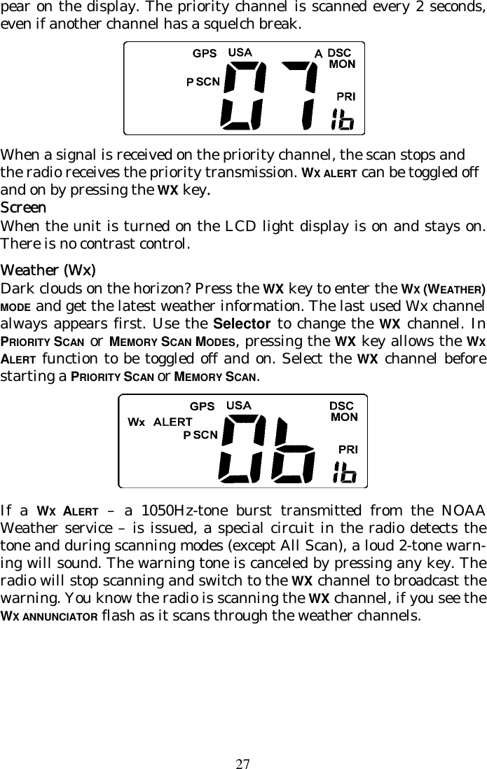 27 pear on the display. The priority channel is scanned every 2 seconds, even if another channel has a squelch break.   When a signal is received on the priority channel, the scan stops and the radio receives the priority transmission. WX ALERT can be toggled off and on by pressing the WX key. Screen When the unit is turned on the LCD light display is on and stays on. There is no contrast control. Weather (Wx)  Dark clouds on the horizon? Press the WX key to enter the WX (WEATHER) MODE and get the latest weather information. The last used Wx channel always appears first. Use the Selector to change the WX channel. In PRIORITY SCAN or MEMORY SCAN MODES, pressing the WX key allows the WX ALERT function to be toggled off and on. Select the WX channel before starting a PRIORITY SCAN or MEMORY SCAN.  If a WX  ALERT – a 1050Hz-tone burst transmitted from the NOAA Weather service – is issued, a special circuit in the radio detects the tone and during scanning modes (except All Scan), a loud 2-tone warn-ing will sound. The warning tone is canceled by pressing any key. The radio will stop scanning and switch to the WX channel to broadcast the warning. You know the radio is scanning the WX channel, if you see the WX ANNUNCIATOR flash as it scans through the weather channels.    