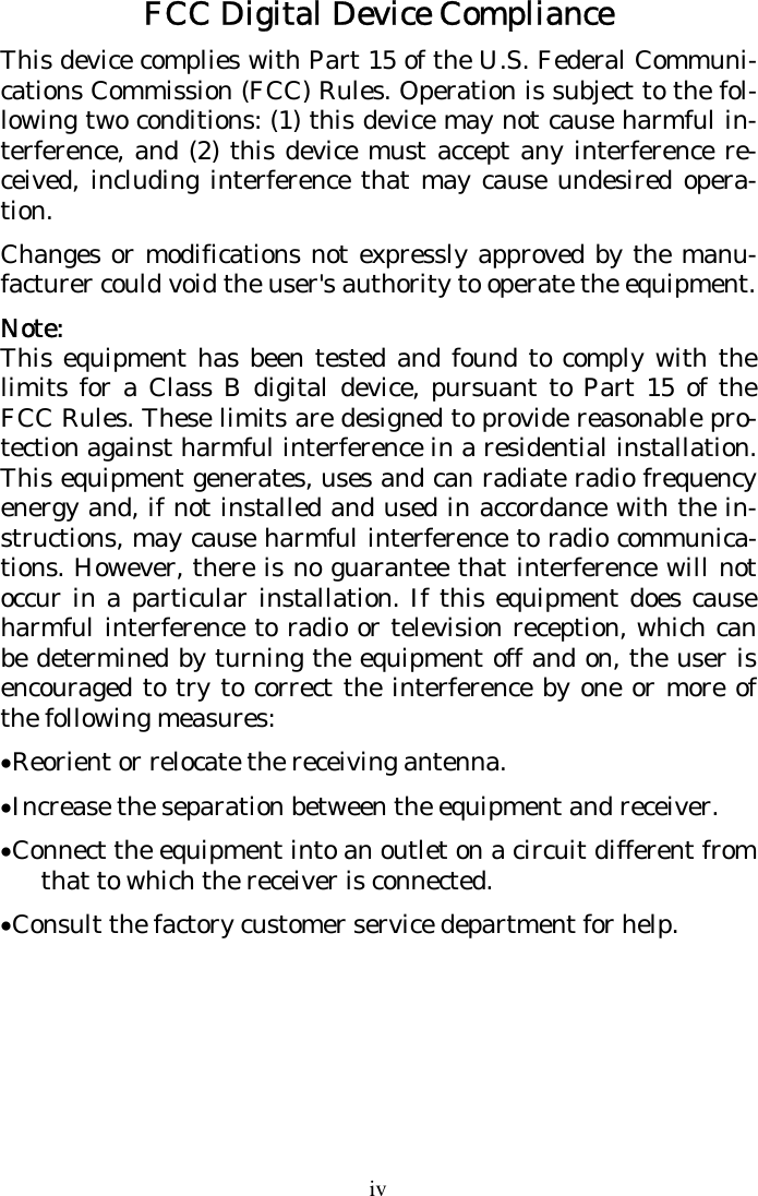 iv FCC Digital Device Compliance This device complies with Part 15 of the U.S. Federal Communi-cations Commission (FCC) Rules. Operation is subject to the fol-lowing two conditions: (1) this device may not cause harmful in-terference, and (2) this device must accept any interference re-ceived, including interference that may cause undesired opera-tion. Changes or modifications not expressly approved by the manu-facturer could void the user&apos;s authority to operate the equipment. Note: This equipment has been tested and found to comply with the limits for a Class B digital device, pursuant to Part 15 of the FCC Rules. These limits are designed to provide reasonable pro-tection against harmful interference in a residential installation. This equipment generates, uses and can radiate radio frequency energy and, if not installed and used in accordance with the in-structions, may cause harmful interference to radio communica-tions. However, there is no guarantee that interference will not occur in a particular installation. If this equipment does cause harmful interference to radio or television reception, which can be determined by turning the equipment off and on, the user is encouraged to try to correct the interference by one or more of the following measures: • Reorient or relocate the receiving antenna. • Increase the separation between the equipment and receiver. • Connect the equipment into an outlet on a circuit different from that to which the receiver is connected. • Consult the factory customer service department for help.  