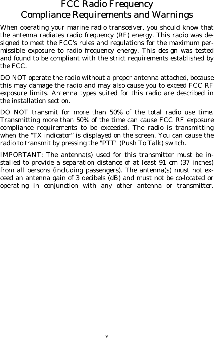 v FCC Radio Frequency Compliance Requirements and Warnings When operating your marine radio transceiver, you should know that the antenna radiates radio frequency (RF) energy. This radio was de-signed to meet the FCC’s rules and regulations for the maximum per-missible exposure to radio frequency energy. This design was tested and found to be compliant with the strict requirements established by the FCC. DO NOT operate the radio without a proper antenna attached, because this may damage the radio and may also cause you to exceed FCC RF exposure limits. Antenna types suited for this radio are described in the installation section. DO NOT transmit for more than 50% of the total radio use time. Transmitting more than 50% of the time can cause FCC RF exposure compliance requirements to be exceeded. The radio is transmitting when the “TX indicator” is displayed on the screen. You can cause the radio to transmit by pressing the &quot;PTT&quot; (Push To Talk) switch. IMPORTANT: The antenna(s) used for this transmitter must be in-stalled to provide a separation distance of at least 91 cm (37 inches) from all persons (including passengers). The antenna(s) must not ex-ceed an antenna gain of 3 decibels (dB) and must not be co-located or operating in conjunction with any other antenna or transmitter.