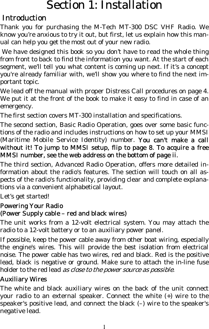 1 Section 1: Installation  Introduction  Thank you for purchasing the M-Tech MT-300 DSC VHF Radio. We know you’re anxious to try it out, but first, let us explain how this man-ual can help you get the most out of your new radio.  We have designed this book so you don’t have to read the whole thing from front to back to find the information you want. At the start of each segment, we’ll tell you what content is coming up next. If it’s a concept you&apos;re already familiar with, we’ll show you where to find the next im-portant topic. We lead off the manual with proper Distress Call procedures on page 4. We put it at the front of the book to make it easy to find in case of an emergency.  The first section covers MT-300 installation and specifications. The second section, Basic Radio Operation, goes over some basic func-tions of the radio and includes instructions on how to set up your MMSI (Maritime Mobile Service Identity) number. You can&apos;t make a call without it! To jump to MMSI setup, flip to page 8. To acquire a free MMSI number, see the web address on the bottom of page ii. The third section, Advanced Radio Operation, offers more detailed in-formation about the radio&apos;s features. The section will touch on all as-pects of the radio&apos;s functionality, providing clear and complete explana-tions via a convenient alphabetical layout.  Let’s get started! Powering Your Radio (Power Supply cable – red and black wires) The unit works from a 12-volt electrical system. You may attach the radio to a 12-volt battery or to an auxiliary power panel.  If possible, keep the power cable away from other boat wiring, especially the engine&apos;s wires. This will provide the best isolation from electrical noise. The power cable has two wires, red and black. Red is the positive lead, black is negative or ground. Make sure to attach the in-line fuse holder to the red lead as close to the power source as possible. Auxiliary Wires The white and black auxiliary wires on the back of the unit connect your radio to an external speaker. Connect the white (+) wire to the speaker&apos;s positive lead, and connect the black (–) wire to the speaker&apos;s negative lead. 