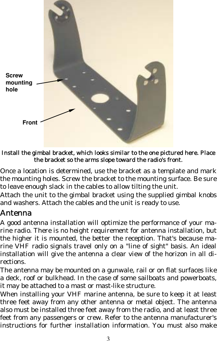 3  Install the gimbal bracket, which looks similar to the one pictured here. Place the bracket so the arms slope toward the radio&apos;s front. Once a location is determined, use the bracket as a template and mark the mounting holes. Screw the bracket to the mounting surface. Be sure to leave enough slack in the cables to allow tilting the unit.  Attach the unit to the gimbal bracket using the supplied gimbal knobs and washers. Attach the cables and the unit is ready to use. Antenna A good antenna installation will optimize the performance of your ma-rine radio. There is no height requirement for antenna installation, but the higher it is mounted, the better the reception. That&apos;s because ma-rine VHF radio signals travel only on a &quot;line of sight&quot; basis. An ideal installation will give the antenna a clear view of the horizon in all di-rections. The antenna may be mounted on a gunwale, rail or on flat surfaces like a deck, roof or bulkhead. In the case of some sailboats and powerboats, it may be attached to a mast or mast-like structure. When installing your VHF marine antenna, be sure to keep it at least three feet away from any other antenna or metal object. The antenna also must be installed three feet away from the radio, and at least three feet from any passengers or crew. Refer to the antenna manufacturer&apos;s instructions for further installation information. You must also make Front Screw mounting hole 