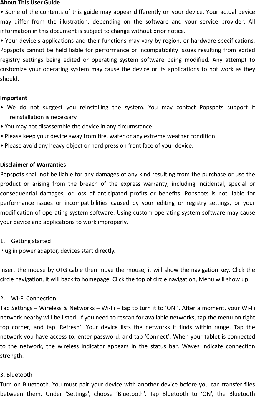     About This User Guide • Some of the contents of this guide may appear differently on your device. Your actual device may  differ  from  the  illustration,  depending  on  the  software  and  your  service  provider.  All information in this document is subject to change without prior notice. • Your device&apos;s applications and their functions may vary by region, or hardware specifications. Popspots  cannot be  held liable  for performance or  incompatibility issues  resulting  from edited registry  settings  being  edited  or  operating  system  software  being  modified.  Any  attempt  to customize your  operating  system  may  cause the  device  or its  applications  to not  work as  they should.  Important •  We  do  not  suggest  you  reinstalling  the  system.  You  may  contact  Popspots  support  if reinstallation is necessary. • You may not disassemble the device in any circumstance. • Please keep your device away from fire, water or any extreme weather condition. • Please avoid any heavy object or hard press on front face of your device.  Disclaimer of Warranties Popspots shall not be liable for any damages of any kind resulting from the purchase or use the product  or  arising  from  the  breach  of  the  express  warranty,  including  incidental,  special  or consequential  damages,  or  loss  of  anticipated  profits  or  benefits.  Popspots  is  not  liable  for performance  issues  or  incompatibilities  caused  by  your  editing  or  registry  settings,  or  your modification of operating system software. Using custom operating system software may cause your device and applications to work improperly.  1. Getting started Plug in power adaptor, devices start directly.  Insert the mouse by OTG cable then  move the mouse, it  will  show the navigation key. Click the circle navigation, it will back to homepage. Click the top of circle navigation, Menu will show up.  2. Wi-Fi Connection Tap Settings – Wireless &amp; Networks – Wi-Fi – tap to turn it to ‘ON ‘. After a moment, your Wi-Fi network nearby will be listed. If you need to rescan for available networks, tap the menu on right top  corner,  and  tap  ‘Refresh’.  Your  device  lists  the  networks  it  finds  within  range.  Tap  the network you have access to, enter password, and tap ‘Connect’. When your tablet is connected to  the  network,  the  wireless  indicator  appears  in  the  status  bar.  Waves  indicate  connection strength.  3. Bluetooth Turn  on  Bluetooth. You must pair your device with another device  before  you can transfer files between  them.  Under  ‘Settings’,  choose  ‘Bluetooth’.  Tap  Bluetooth  to  ‘ON’,  the  Bluetooth 