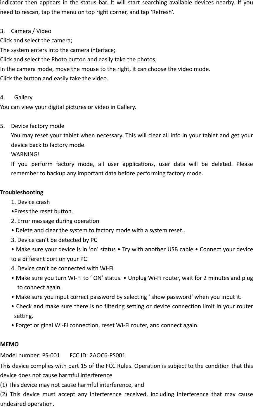    indicator  then  appears  in  the  status  bar.  It  will  start  searching  available  devices  nearby.  If  you need to rescan, tap the menu on top right corner, and tap ‘Refresh’.  3. Camera / Video Click and select the camera;   The system enters into the camera interface;   Click and select the Photo button and easily take the photos;   In the camera mode, move the mouse to the right, it can choose the video mode. Click the button and easily take the video.  4.   Gallery You can view your digital pictures or video in Gallery.  5. Device factory mode You may reset your tablet when necessary. This will clear all info in your tablet and get your device back to factory mode. WARNING! If  you  perform  factory  mode,  all  user  applications,  user  data  will  be  deleted.  Please remember to backup any important data before performing factory mode.  Troubleshooting 1. Device crash •Press the reset button. 2. Error message during operation • Delete and clear the system to factory mode with a system reset.. 3. Device can’t be detected by PC • Make sure your device is in ‘on’ status • Try with another USB cable • Connect your device to a different port on your PC 4. Device can’t be connected with Wi-Fi • Make sure you turn WI-FI to ‘ ON’ status. • Unplug Wi-Fi router, wait for 2 minutes and plug to connect again. • Make sure you input correct password by selecting ‘ show password’ when you input it.   • Check and make sure there is no filtering setting or device connection limit in your router setting.   • Forget original Wi-Fi connection, reset Wi-Fi router, and connect again.  MEMO Model number: PS-001      FCC ID: 2AOC6-PS001 This device complies with part 15 of the FCC Rules. Operation is subject to the condition that this device does not cause harmful interference (1) This device may not cause harmful interference, and   (2)  This  device  must  accept  any  interference  received,  including  interference  that  may  cause undesired operation. 