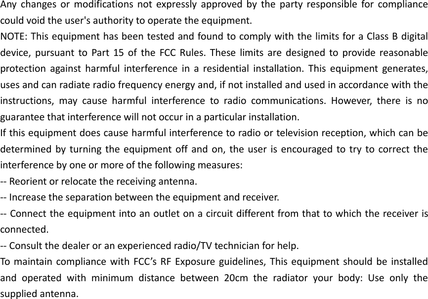    Any  changes  or  modifications  not  expressly  approved  by  the  party  responsible  for  compliance could void the user&apos;s authority to operate the equipment. NOTE: This equipment has been tested and found to comply with the limits for a Class B digital device,  pursuant  to  Part  15  of  the  FCC  Rules.  These  limits  are  designed  to  provide  reasonable protection  against  harmful  interference  in  a  residential  installation.  This  equipment  generates, uses and can radiate radio frequency energy and, if not installed and used in accordance with the instructions,  may  cause  harmful  interference  to  radio  communications.  However,  there  is  no guarantee that interference will not occur in a particular installation. If this equipment does cause harmful interference to radio or television reception, which can be determined by turning  the equipment off  and  on,  the user  is encouraged to try  to  correct the interference by one or more of the following measures: -- Reorient or relocate the receiving antenna. -- Increase the separation between the equipment and receiver. -- Connect the equipment into an outlet on a circuit different from that to which the receiver is connected. -- Consult the dealer or an experienced radio/TV technician for help. To  maintain  compliance  with  FCC’s  RF  Exposure guidelines,  This equipment  should be  installed and  operated  with  minimum  distance  between  20cm  the  radiator  your  body:  Use  only  the supplied antenna. 