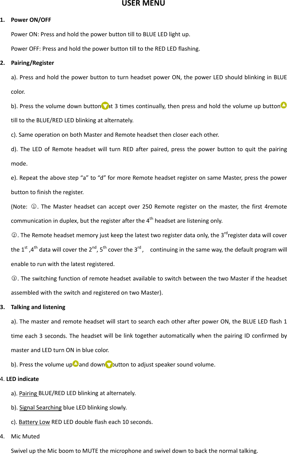 USERMENU1. PowerON/OFFPowerON:PressandholdthepowerbuttontilltoBLUELEDlightup.PowerOFF:PressandholdthepowerbuttontilltotheREDLEDflashing.2. Pairing/Registera).PressandholdthepowerbuttontoturnheadsetpowerON,thepowerLEDshouldblinkinginBLUEcolor.b).Pressthevolumedownbutton at3timescontinually,thenpressandholdthevolumeupbuttontilltotheBLUE/REDLEDblinkingatalternately.c).SameoperationonbothMasterandRemoteheadsetthenclosereachother.d).TheLEDofRemoteheadsetwillturnREDafterpaired,pressthepowerbuttontoquitthepairingmode.e).Repeattheabovestep“a”to“d”formoreRemoteheadsetregisteronsameMaster,pressthepowerbuttontofinishtheregister.(Note:○1.TheMasterheadsetcanacceptover250Remoteregisteronthemaster,thefirst4remotecommunicationinduplex,buttheregisterafterthe4thheadsetarelisteningonly.○2.TheRemoteheadsetmemoryjustkeepthelatesttworegisterdataonly,the3rdregisterdatawillcoverthe1st,4thdatawillcoverthe2nd,5thcoverthe3rd,continuinginthesameway,thedefaultprogramwillenabletorunwiththelatestregistered.○3.TheswitchingfunctionofremoteheadsetavailabletoswitchbetweenthetwoMasteriftheheadsetassembledwiththeswitchandregisteredontwoMaster).3. Talkingandlisteninga).ThemasterandremoteheadsetwillstarttosearcheachotherafterpowerON,theBLUELEDflash1timeeach3seconds.TheheadsetwillbelinktogetherautomaticallywhenthepairingIDconfirmedbymasterandLEDturnONinbluecolor.b).Pressthevolumeup anddown buttontoadjustspeakersoundvolume.4.LEDindicatea).PairingBLUE/REDLEDblinkingatalternately.b).SignalSearchingblueLEDblinkingslowly.c).BatteryLowREDLEDdoubleflasheach10seconds.4. MicMutedSwiveluptheMicboomtoMUTEthemicrophoneandswiveldowntobackthenormaltalking.