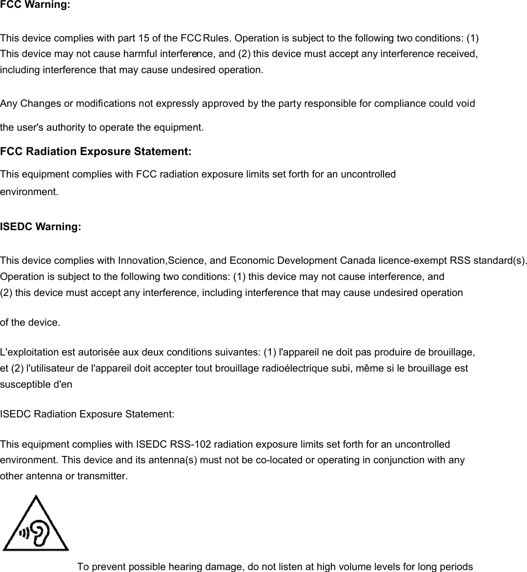 FCC Warning: This device complies with part 15 of the FCC Rules. Operation is subject to the following two conditions: (1) This device may not cause harmful interference, and (2) this device must accept any interference received, including interference that may cause undesired operation.Any Changes or modifications not expressly approved by the party responsible for compliance could void the user&apos;s authority to operate the equipment. FCC Radiation Exposure Statement:    This equipment complies with FCC radiation exposure limits set forth for an uncontrolled environment.   ISEDC Warning: This device complies with Innovation,Science, and Economic Development Canada licence-exempt RSS standard(s). Operation is subject to the following two conditions: (1) this device may not cause interference, and (2) this device must accept any interference, including interference that may cause undesired operation of the device.   L&apos;exploitation est autorisée aux deux conditions suivantes: (1) l&apos;appareil ne doit pas produire de brouillage, et (2) l&apos;utilisateur de l&apos;appareil doit accepter tout brouillage radioélectrique subi, même si le brouillage est susceptible d&apos;en ISEDC Radiation Exposure Statement: This equipment complies with ISEDC RSS-102 radiation exposure limits set forth for an uncontrolled environment. This device and its antenna(s) must not be co-located or operating in conjunction with any other antenna or transmitter. To prevent possible hearing damage, do not listen at high volume levels for long periods 