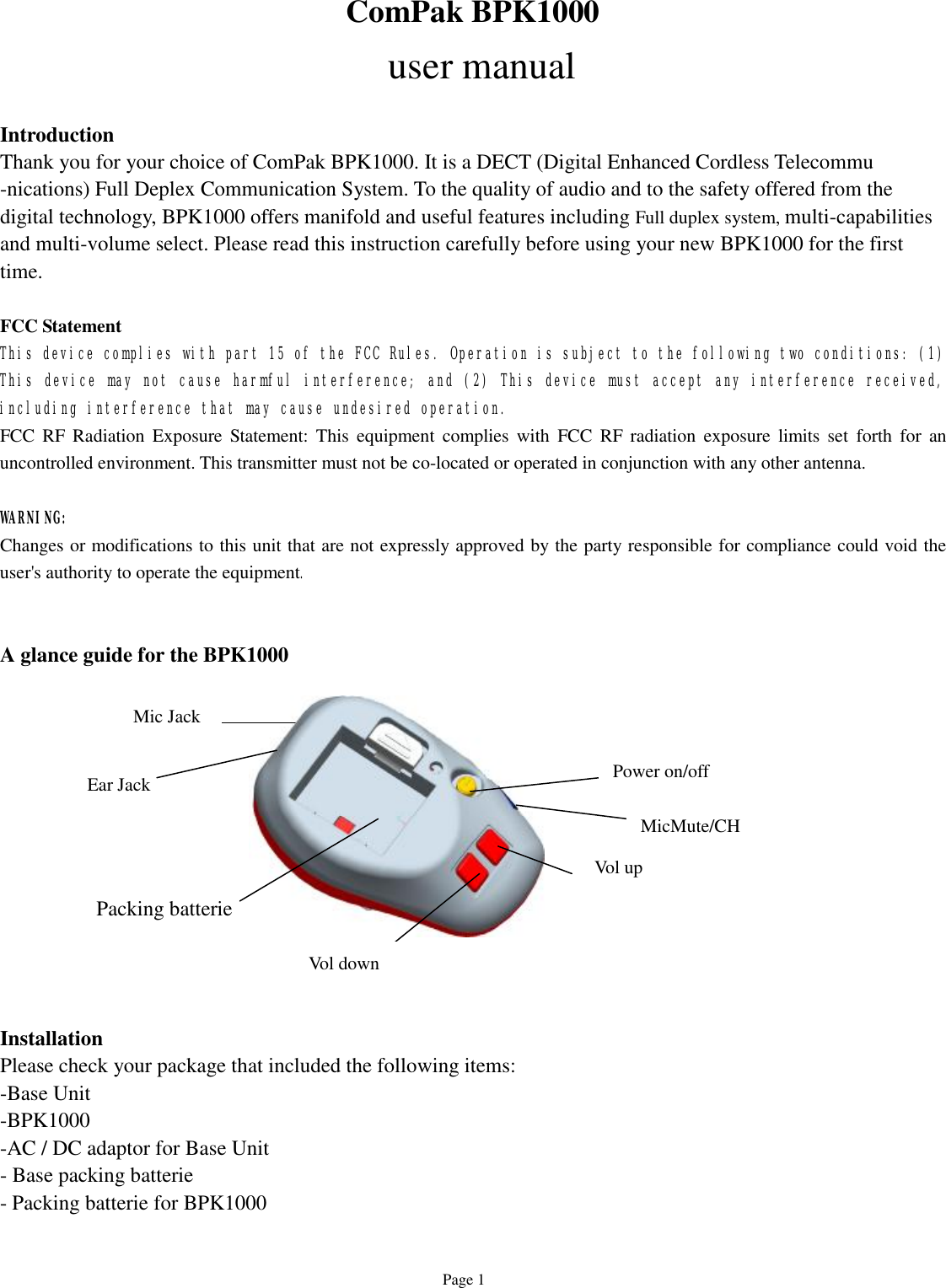   Page 1 ComPak BPK1000  user manual  Introduction Thank you for your choice of ComPak BPK1000. It is a DECT (Digital Enhanced Cordless Telecommu -nications) Full Deplex Communication System. To the quality of audio and to the safety offered from the digital technology, BPK1000 offers manifold and useful features including Full duplex system, multi-capabilities and multi-volume select. Please read this instruction carefully before using your new BPK1000 for the first time.  FCC Statement This device complies with part 15 of the FCC Rules. Operation is subject to the following two conditions: (1) This device may not cause harmful interference; and (2) This device must accept any interference received, including interference that may cause undesired operation.  FCC RF Radiation Exposure Statement: This equipment complies with FCC RF radiation exposure limits set forth for an uncontrolled environment. This transmitter must not be co-located or operated in conjunction with any other antenna.   WARNING:  Changes or modifications to this unit that are not expressly approved by the party responsible for compliance could void the user&apos;s authority to operate the equipment.   A glance guide for the BPK1000              Installation Please check your package that included the following items: -Base Unit  -BPK1000  -AC / DC adaptor for Base Unit - Base packing batterie - Packing batterie for BPK1000  Vol up Vol down Power on/off  Ear Jack  Mic Jack  MicMute/CH  Packing batterie 