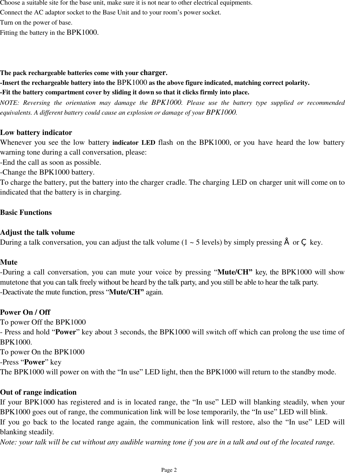   Page 2 Choose a suitable site for the base unit, make sure it is not near to other electrical equipments. Connect the AC adaptor socket to the Base Unit and to your room’s power socket. Turn on the power of base. Fitting the battery in the BPK1000.    The pack rechargeable batteries come with your charger.  -Insert the rechargeable battery into the BPK1000 as the above figure indicated, matching correct polarity. -Fit the battery compartment cover by sliding it down so that it clicks firmly into place. NOTE: Reversing the orientation may damage the  BPK1000. Please use the battery type supplied or recommended equivalents. A different battery could cause an explosion or damage of your BPK1000.  Low battery indicator Whenever you see the low battery indicator LED flash on the BPK1000, or you have heard the low battery warning tone during a call conversation, please: -End the call as soon as possible. -Change the BPK1000 battery. To charge the battery, put the battery into the charger cradle. The charging LED on charger unit will come on to indicated that the battery is in charging.  Basic Functions  Adjust the talk volume  During a talk conversation, you can adjust the talk volume (1 ~ 5 levels) by simply pressing • or ‚ key.   Mute -During a call conversation, you can mute your voice by pressing  “Mute/CH” key, the BPK1000 will show mutetone that you can talk freely without be heard by the talk party, and you still be able to hear the talk party. -Deactivate the mute function, press “Mute/CH” again.  Power On / Off To power Off the BPK1000 - Press and hold “Power” key about 3 seconds, the BPK1000 will switch off which can prolong the use time of BPK1000. To power On the BPK1000 -Press “Power” key The BPK1000 will power on with the “In use” LED light, then the BPK1000 will return to the standby mode.   Out of range indication If your BPK1000 has registered and is in located range, the “In use” LED will blanking steadily, when your BPK1000 goes out of range, the communication link will be lose temporarily, the “In use” LED will blink. If you go back to the located range again, the communication link will restore, also the  “In use” LED will blanking steadily. Note: your talk will be cut without any audible warning tone if you are in a talk and out of the located range.  