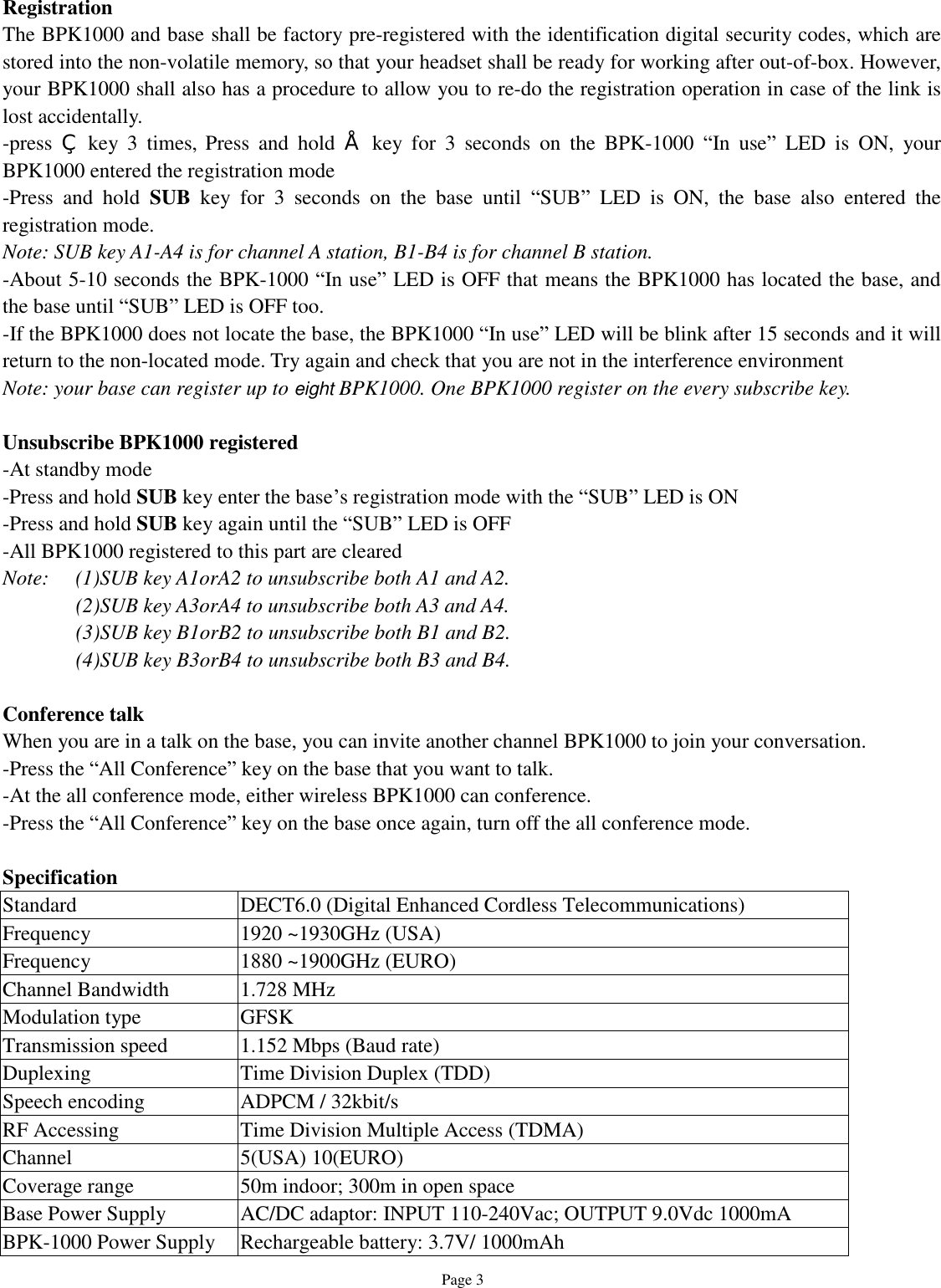   Page 3 Registration The BPK1000 and base shall be factory pre-registered with the identification digital security codes, which are stored into the non-volatile memory, so that your headset shall be ready for working after out-of-box. However, your BPK1000 shall also has a procedure to allow you to re-do the registration operation in case of the link is lost accidentally. -press  ‚ key 3 times, Press and hold  • key for 3 seconds on the BPK-1000  “In use” LED is ON, your BPK1000 entered the registration mode -Press and hold  SUB key for 3 seconds on the base until  “SUB” LED is ON, the base also entered the registration mode. Note: SUB key A1-A4 is for channel A station, B1-B4 is for channel B station. -About 5-10 seconds the BPK-1000 “In use” LED is OFF that means the BPK1000 has located the base, and the base until “SUB” LED is OFF too. -If the BPK1000 does not locate the base, the BPK1000 “In use” LED will be blink after 15 seconds and it will return to the non-located mode. Try again and check that you are not in the interference environment  Note: your base can register up to eight BPK1000. One BPK1000 register on the every subscribe key.   Unsubscribe BPK1000 registered -At standby mode -Press and hold SUB key enter the base’s registration mode with the “SUB” LED is ON -Press and hold SUB key again until the “SUB” LED is OFF -All BPK1000 registered to this part are cleared Note:  (1)SUB key A1orA2 to unsubscribe both A1 and A2. (2)SUB key A3orA4 to unsubscribe both A3 and A4. (3)SUB key B1orB2 to unsubscribe both B1 and B2. (4)SUB key B3orB4 to unsubscribe both B3 and B4.  Conference talk When you are in a talk on the base, you can invite another channel BPK1000 to join your conversation.  -Press the “All Conference” key on the base that you want to talk. -At the all conference mode, either wireless BPK1000 can conference. -Press the “All Conference” key on the base once again, turn off the all conference mode.  Specification Standard  DECT6.0 (Digital Enhanced Cordless Telecommunications) Frequency  1920 ~1930GHz (USA) Frequency  1880 ~1900GHz (EURO) Channel Bandwidth  1.728 MHz Modulation type  GFSK Transmission speed  1.152 Mbps (Baud rate) Duplexing  Time Division Duplex (TDD) Speech encoding  ADPCM / 32kbit/s RF Accessing  Time Division Multiple Access (TDMA) Channel  5(USA) 10(EURO) Coverage range  50m indoor; 300m in open space Base Power Supply  AC/DC adaptor: INPUT 110-240Vac; OUTPUT 9.0Vdc 1000mA BPK-1000 Power Supply Rechargeable battery: 3.7V/ 1000mAh  