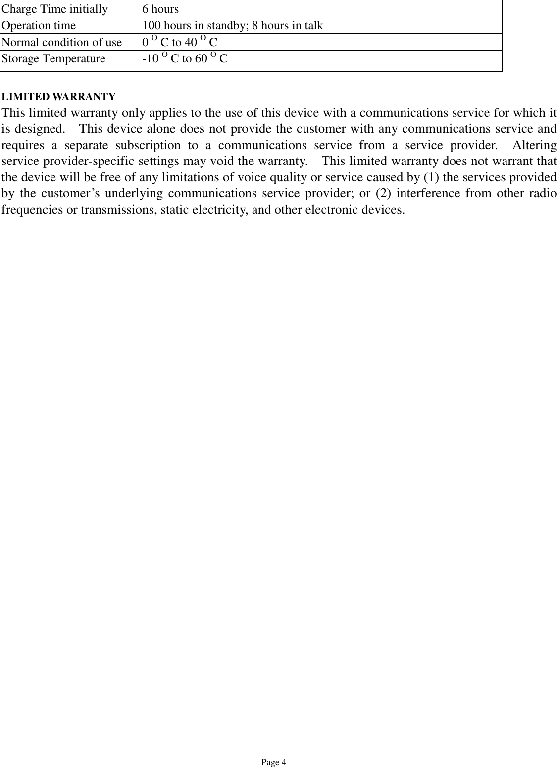  Page 4 Charge Time initially  6 hours Operation time  100 hours in standby; 8 hours in talk Normal condition of use   0 O C to 40 O C Storage Temperature  -10 O C to 60 O C  LIMITED WARRANTY This limited warranty only applies to the use of this device with a communications service for which it is designed.  This device alone does not provide the customer with any communications service and requires a separate subscription to a communications service from a service provider.  Altering service provider-specific settings may void the warranty.  This limited warranty does not warrant that the device will be free of any limitations of voice quality or service caused by (1) the services provided by the customer’s underlying communications service provider; or (2) interference from other radio frequencies or transmissions, static electricity, and other electronic devices.   