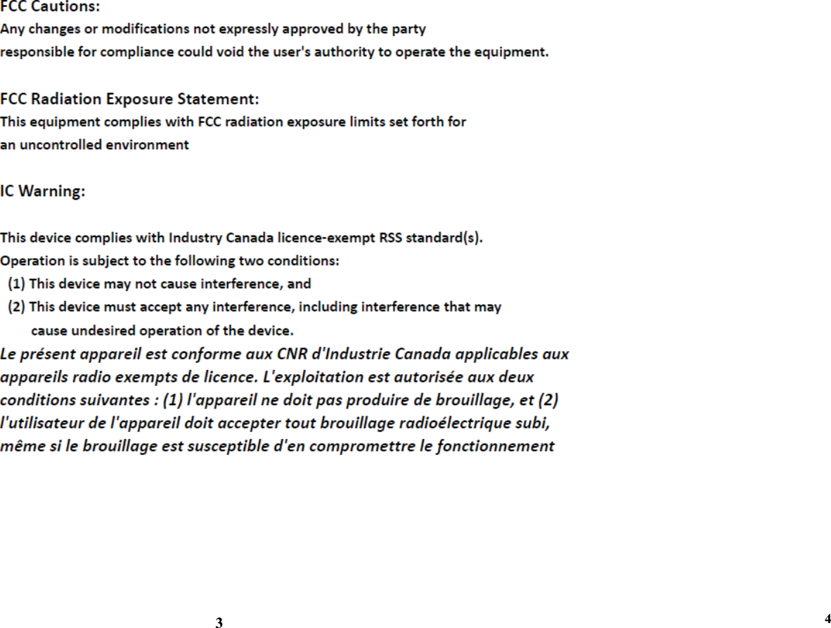      FCC Radiation Exposure Statement: This equipment complies with FCC radiation exposure limits set forth for an uncontrolled environment.  IC Warning This device complies with Industry Canada licence-exempt RSS standard(s). Operation is subject to the following two conditions: (1) this device may not cause interference, and (2) this device must accept any interference, including interference that may cause undesired operation of the device. Le présent appareil est conforme aux CNR d&apos;Industrie Canada applicables aux appareils radio exempts de licence. L&apos;exploitation est autorisée aux deux conditions suivantes : (1) l&apos;appareil ne doit pas produire de brouillage,et (2) l&apos;utilisateur de l&apos;appareil doit accepter tout brouillage radioélectrique subi, même si le brouillage est susceptible d&apos;en compromettre le fonctionnement.            3                                4   
