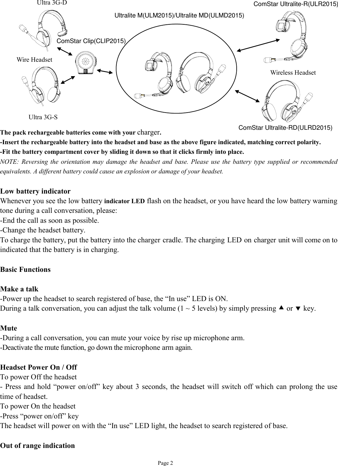   Page 2              The pack rechargeable batteries come with your charger.  -Insert the rechargeable battery into the headset and base as the above figure indicated, matching correct polarity. -Fit the battery compartment cover by sliding it down so that it clicks firmly into place. NOTE: Reversing the orientation may damage the headset and base. Please use the battery type supplied or recommended equivalents. A different battery could cause an explosion or damage of your headset.  Low battery indicator Whenever you see the low battery indicator LED flash on the headset, or you have heard the low battery warning tone during a call conversation, please: -End the call as soon as possible. -Change the headset battery. To charge the battery, put the battery into the charger cradle. The charging LED on charger unit will come on to indicated that the battery is in charging.  Basic Functions  Make a talk -Power up the headset to search registered of base, the “In use” LED is ON. During a talk conversation, you can adjust the talk volume (1 ~ 5 levels) by simply pressing • or ‚ key.   Mute -During a call conversation, you can mute your voice by rise up microphone arm. -Deactivate the mute function, go down the microphone arm again.  Headset Power On / Off To power Off the headset - Press and hold “power on/off” key about 3 seconds, the headset will switch off which can prolong the use time of headset. To power On the headset -Press “power on/off” key The headset will power on with the “In use” LED light, the headset to search registered of base.   Out of range indication Wire Headset Ultra 3G-D Ultra 3G-S Wireless Headset Ultralite M(ULM2015)/Ultralite MD(ULMD2015)ComStar Ultralite-R(ULR2015)ComStar Ultralite-RD(ULRD2015)ComStar Clip(CLIP2015)