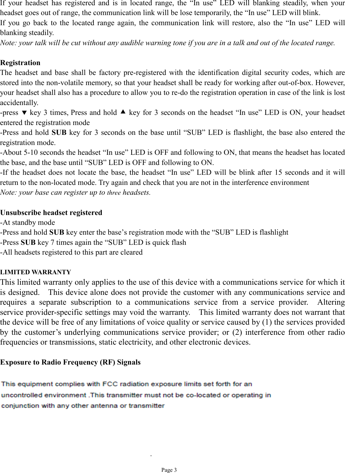   Page 3 If your headset has registered and is in located range, the  “In use” LED will blanking steadily, when your headset goes out of range, the communication link will be lose temporarily, the “In use” LED will blink. If you go back to the located range again, the communication link will restore, also the  “In use” LED will blanking steadily. Note: your talk will be cut without any audible warning tone if you are in a talk and out of the located range.  Registration The headset and base shall be factory pre-registered with the identification digital security codes, which are stored into the non-volatile memory, so that your headset shall be ready for working after out-of-box. However, your headset shall also has a procedure to allow you to re-do the registration operation in case of the link is lost accidentally. -press ‚ key 3 times, Press and hold • key for 3 seconds on the headset “In use” LED is ON, your headset entered the registration mode -Press and hold SUB key for 3 seconds on the base until  “SUB” LED is flashlight, the base also entered the registration mode. -About 5-10 seconds the headset “In use” LED is OFF and following to ON, that means the headset has located the base, and the base until “SUB” LED is OFF and following to ON. -If the headset does not locate the base, the headset “In use” LED will be blink after 15 seconds and it will return to the non-located mode. Try again and check that you are not in the interference environment  Note: your base can register up to three headsets.   Unsubscribe headset registered -At standby mode -Press and hold SUB key enter the base’s registration mode with the “SUB” LED is flashlight -Press SUB key 7 times again the “SUB” LED is quick flash -All headsets registered to this part are cleared  LIMITED WARRANTY This limited warranty only applies to the use of this device with a communications service for which it is designed.  This device alone does not provide the customer with any communications service and requires a separate subscription to a communications service from a service provider.  Altering service provider-specific settings may void the warranty.  This limited warranty does not warrant that the device will be free of any limitations of voice quality or service caused by (1) the services provided by the customer’s underlying communications service provider; or (2) interference from other radio frequencies or transmissions, static electricity, and other electronic devices.   Exposure to Radio Frequency (RF) Signals .