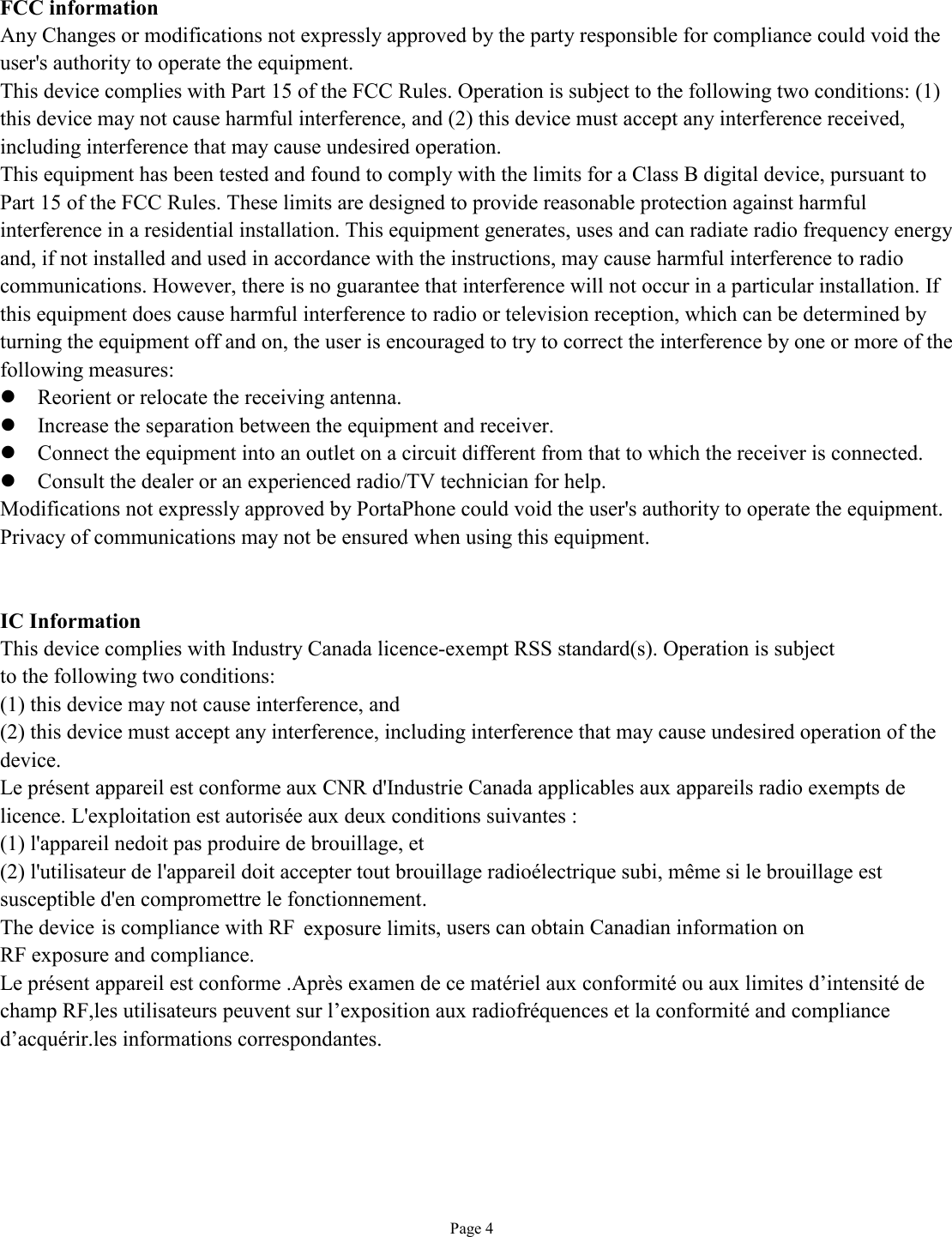  Page 4  FCC information Any Changes or modifications not expressly approved by the party responsible for compliance could void the user&apos;s authority to operate the equipment. This device complies with Part 15 of the FCC Rules. Operation is subject to the following two conditions: (1) this device may not cause harmful interference, and (2) this device must accept any interference received, including interference that may cause undesired operation. This equipment has been tested and found to comply with the limits for a Class B digital device, pursuant to Part 15 of the FCC Rules. These limits are designed to provide reasonable protection against harmful interference in a residential installation. This equipment generates, uses and can radiate radio frequency energy and, if not installed and used in accordance with the instructions, may cause harmful interference to radio communications. However, there is no guarantee that interference will not occur in a particular installation. If this equipment does cause harmful interference to radio or television reception, which can be determined by turning the equipment off and on, the user is encouraged to try to correct the interference by one or more of the following measures: l Reorient or relocate the receiving antenna. l Increase the separation between the equipment and receiver. l Connect the equipment into an outlet on a circuit different from that to which the receiver is connected. l Consult the dealer or an experienced radio/TV technician for help. Modifications not expressly approved by PortaPhone could void the user&apos;s authority to operate the equipment. Privacy of communications may not be ensured when using this equipment.  IC Information This device complies with Industry Canada licence-exempt RSS standard(s). Operation is subject to the following two conditions: (1) this device may not cause interference, and (2) this device must accept any interference, including interference that may cause undesired operation of the device. Le présent appareil est conforme aux CNR d&apos;Industrie Canada applicables aux appareils radio exempts de licence. L&apos;exploitation est autorisée aux deux conditions suivantes : (1) l&apos;appareil nedoit pas produire de brouillage, et (2) l&apos;utilisateur de l&apos;appareil doit accepter tout brouillage radioélectrique subi, même si le brouillage est susceptible d&apos;en compromettre le fonctionnement. The device is compliance with RF exposure limits, users can obtain Canadian information on RF exposure and compliance. Le présent appareil est conforme .Après examen de ce matériel aux conformité ou aux limites d’intensité de champ RF,les utilisateurs peuvent sur l’exposition aux radiofréquences et la conformité and compliance d’acquérir.les informations correspondantes.   