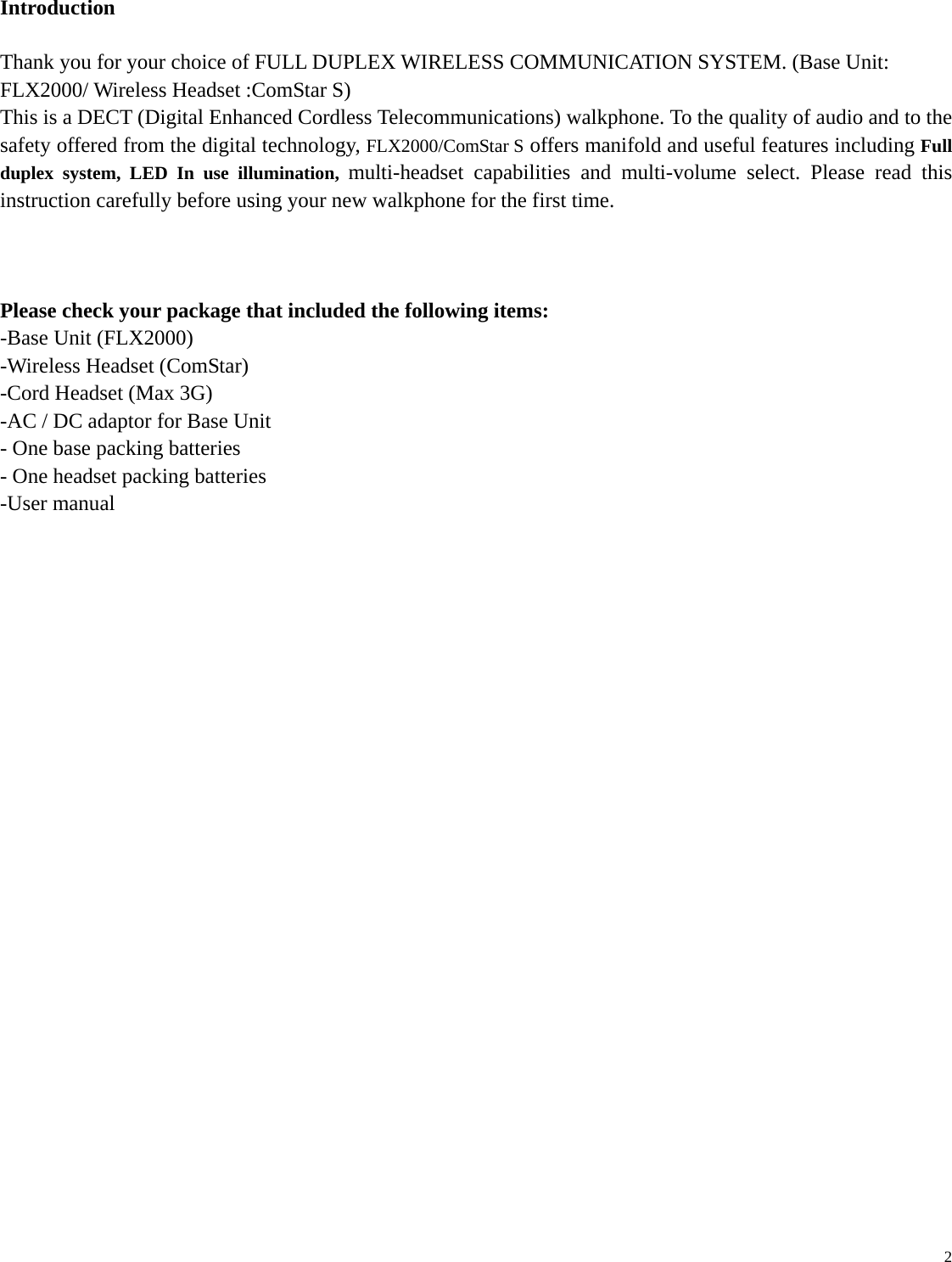   2 Introduction  Thank you for your choice of FULL DUPLEX WIRELESS COMMUNICATION SYSTEM. (Base Unit: FLX2000/ Wireless Headset :ComStar S) This is a DECT (Digital Enhanced Cordless Telecommunications) walkphone. To the quality of audio and to the safety offered from the digital technology, FLX2000/ComStar S offers manifold and useful features including Full duplex system, LED In use illumination, multi-headset capabilities and multi-volume select. Please read this instruction carefully before using your new walkphone for the first time.    Please check your package that included the following items: -Base Unit (FLX2000) -Wireless Headset (ComStar)   -Cord Headset (Max 3G) -AC / DC adaptor for Base Unit - One base packing batteries - One headset packing batteries -User manual                           