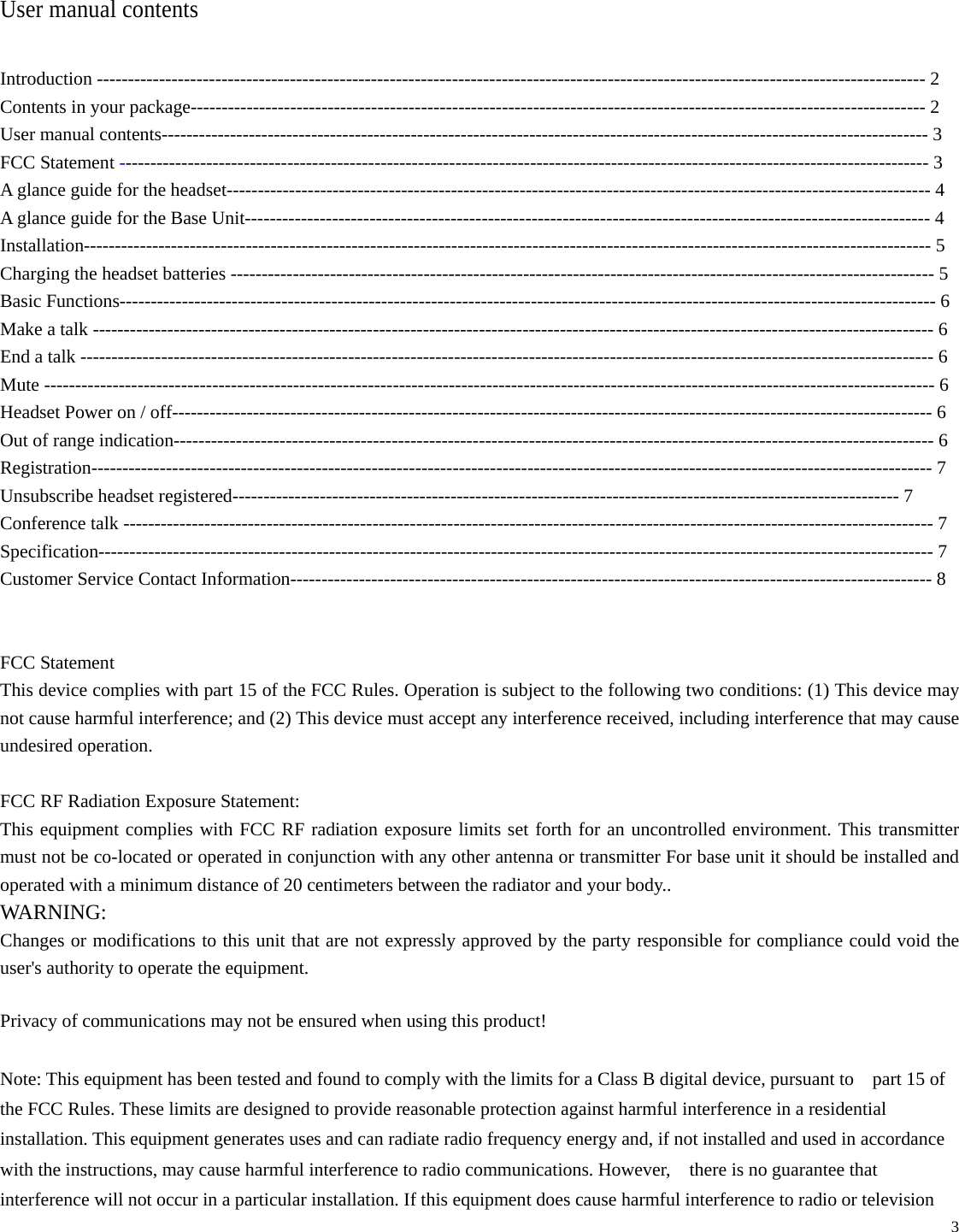   3  User manual contents  Introduction ------------------------------------------------------------------------------------------------------------------------------------- 2 Contents in your package---------------------------------------------------------------------------------------------------------------------- 2 User manual contents--------------------------------------------------------------------------------------------------------------------------- 3 FCC Statement ---------------------------------------------------------------------------------------------------------------------------------- 3 A glance guide for the headset----------------------------------------------------------------------------------------------------------------- 4 A glance guide for the Base Unit-------------------------------------------------------------------------------------------------------------- 4 Installation---------------------------------------------------------------------------------------------------------------------------------------- 5 Charging the headset batteries ----------------------------------------------------------------------------------------------------------------- 5 Basic Functions----------------------------------------------------------------------------------------------------------------------------------- 6 Make a talk --------------------------------------------------------------------------------------------------------------------------------------- 6 End a talk ----------------------------------------------------------------------------------------------------------------------------------------- 6 Mute ----------------------------------------------------------------------------------------------------------------------------------------------- 6 Headset Power on / off-------------------------------------------------------------------------------------------------------------------------- 6 Out of range indication-------------------------------------------------------------------------------------------------------------------------- 6 Registration--------------------------------------------------------------------------------------------------------------------------------------- 7 Unsubscribe headset registered----------------------------------------------------------------------------------------------------------- 7 Conference talk ---------------------------------------------------------------------------------------------------------------------------------- 7 Specification-------------------------------------------------------------------------------------------------------------------------------------- 7 Customer Service Contact Information------------------------------------------------------------------------------------------------------- 8   FCC Statement This device complies with part 15 of the FCC Rules. Operation is subject to the following two conditions: (1) This device may not cause harmful interference; and (2) This device must accept any interference received, including interference that may cause undesired operation.  FCC RF Radiation Exposure Statement: This equipment complies with FCC RF radiation exposure limits set forth for an uncontrolled environment. This transmitter must not be co-located or operated in conjunction with any other antenna or transmitter For base unit it should be installed and operated with a minimum distance of 20 centimeters between the radiator and your body..   WARNING: Changes or modifications to this unit that are not expressly approved by the party responsible for compliance could void the user&apos;s authority to operate the equipment. Privacy of communications may not be ensured when using this product! Note: This equipment has been tested and found to comply with the limits for a Class B digital device, pursuant to    part 15 of the FCC Rules. These limits are designed to provide reasonable protection against harmful interference in a residential installation. This equipment generates uses and can radiate radio frequency energy and, if not installed and used in accordance with the instructions, may cause harmful interference to radio communications. However,    there is no guarantee that interference will not occur in a particular installation. If this equipment does cause harmful interference to radio or television 
