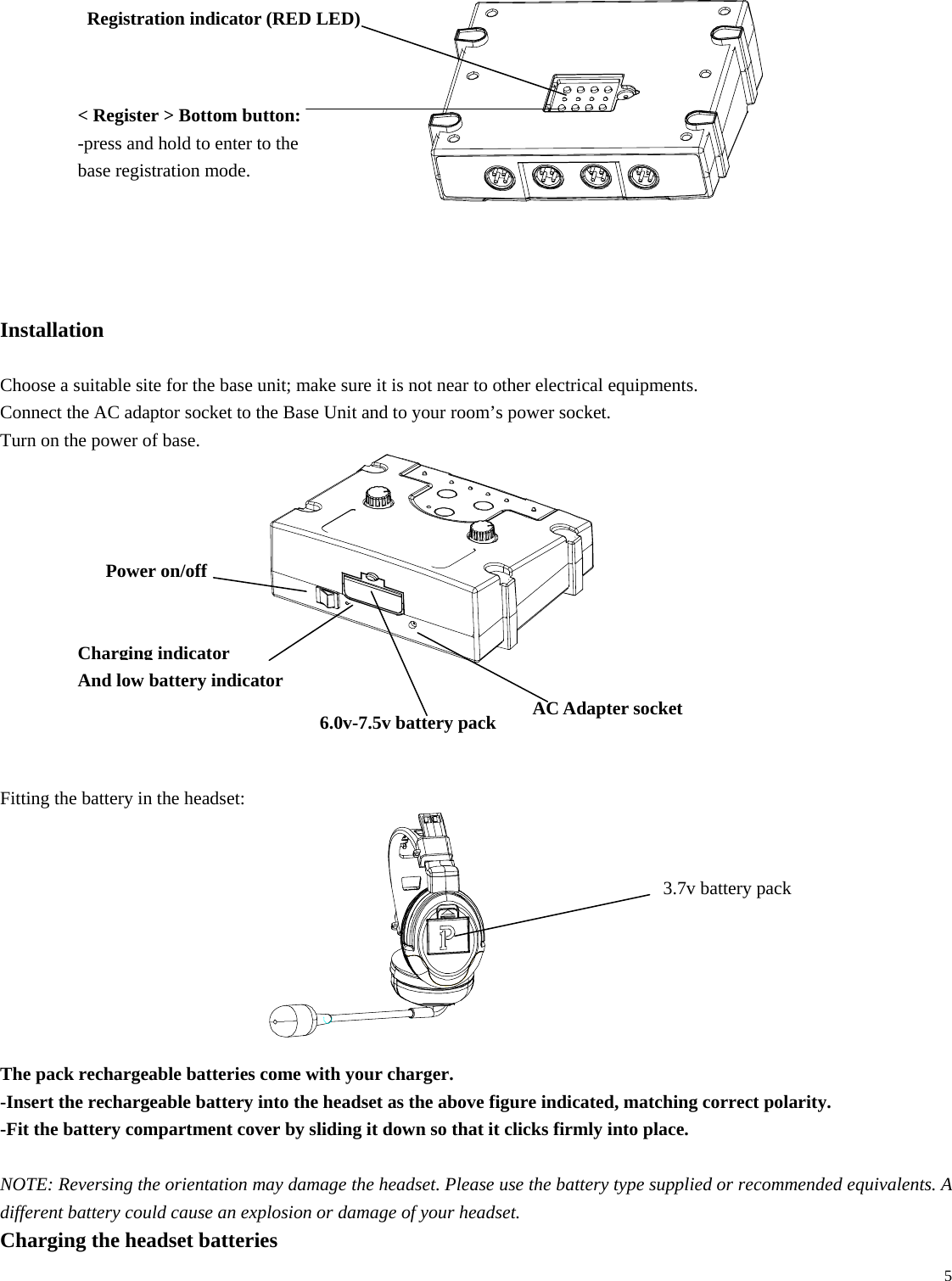   5            Installation  Choose a suitable site for the base unit; make sure it is not near to other electrical equipments. Connect the AC adaptor socket to the Base Unit and to your room’s power socket. Turn on the power of base.             Fitting the battery in the headset:                The pack rechargeable batteries come with your charger.   -Insert the rechargeable battery into the headset as the above figure indicated, matching correct polarity. -Fit the battery compartment cover by sliding it down so that it clicks firmly into place.  NOTE: Reversing the orientation may damage the headset. Please use the battery type supplied or recommended equivalents. A different battery could cause an explosion or damage of your headset. Charging the headset batteries Registration indicator (RED LED) &lt; Register &gt; Bottom button:   -press and hold to enter to the base registration mode. 3.7v battery pack Power on/off   AC Adapter socketCharging indicator And low battery indicator 6.0v-7.5v battery pack 