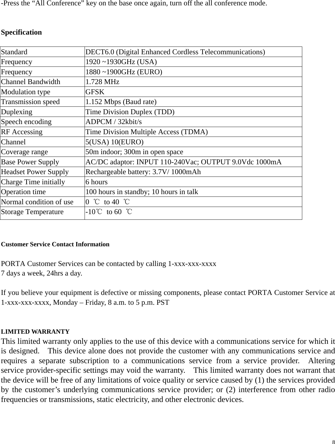   8 -Press the “All Conference” key on the base once again, turn off the all conference mode.   Specification  Standard  DECT6.0 (Digital Enhanced Cordless Telecommunications) Frequency  1920 ~1930GHz (USA) Frequency  1880 ~1900GHz (EURO) Channel Bandwidth  1.728 MHz Modulation type  GFSK Transmission speed  1.152 Mbps (Baud rate) Duplexing  Time Division Duplex (TDD) Speech encoding  ADPCM / 32kbit/s RF Accessing  Time Division Multiple Access (TDMA) Channel 5(USA) 10(EURO) Coverage range  50m indoor; 300m in open space Base Power Supply  AC/DC adaptor: INPUT 110-240Vac; OUTPUT 9.0Vdc 1000mA Headset Power Supply  Rechargeable battery: 3.7V/ 1000mAh   Charge Time initially  6 hours Operation time  100 hours in standby; 10 hours in talk Normal condition of use      0  ℃ to 40 ℃ Storage Temperature  -10℃ to 60 ℃   Customer Service Contact Information  PORTA Customer Services can be contacted by calling 1-xxx-xxx-xxxx   7 days a week, 24hrs a day.  If you believe your equipment is defective or missing components, please contact PORTA Customer Service at 1-xxx-xxx-xxxx, Monday – Friday, 8 a.m. to 5 p.m. PST   LIMITED WARRANTY This limited warranty only applies to the use of this device with a communications service for which it is designed.    This device alone does not provide the customer with any communications service and requires a separate subscription to a communications service from a service provider.  Altering service provider-specific settings may void the warranty.    This limited warranty does not warrant that the device will be free of any limitations of voice quality or service caused by (1) the services provided by the customer’s underlying communications service provider; or (2) interference from other radio frequencies or transmissions, static electricity, and other electronic devices.     