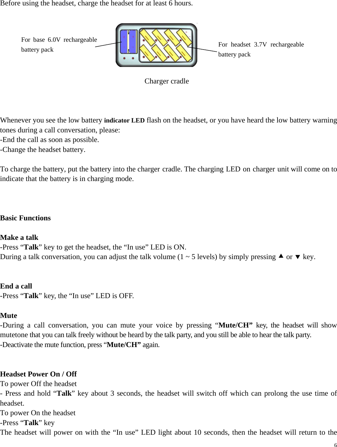   6 Before using the headset, charge the headset for at least 6 hours.                   Charger cradle    Whenever you see the low battery indicator LED flash on the headset, or you have heard the low battery warning tones during a call conversation, please: -End the call as soon as possible. -Change the headset battery.  To charge the battery, put the battery into the charger cradle. The charging LED on charger unit will come on to indicate that the battery is in charging mode.    Basic Functions  Make a talk -Press “Talk” key to get the headset, the “In use” LED is ON. During a talk conversation, you can adjust the talk volume (1 ~ 5 levels) by simply pressing c or d key.     End a call -Press “Talk” key, the “In use” LED is OFF.  Mute -During a call conversation, you can mute your voice by pressing “Mute/CH” key, the headset will show mutetone that you can talk freely without be heard by the talk party, and you still be able to hear the talk party. -Deactivate the mute function, press “Mute/CH” again.   Headset Power On / Off To power Off the headset - Press and hold “Talk” key about 3 seconds, the headset will switch off which can prolong the use time of headset. To power On the headset -Press “Talk” key The headset will power on with the “In use” LED light about 10 seconds, then the headset will return to the For headset 3.7V rechargeable battery pack For base 6.0V rechargeable battery pack 