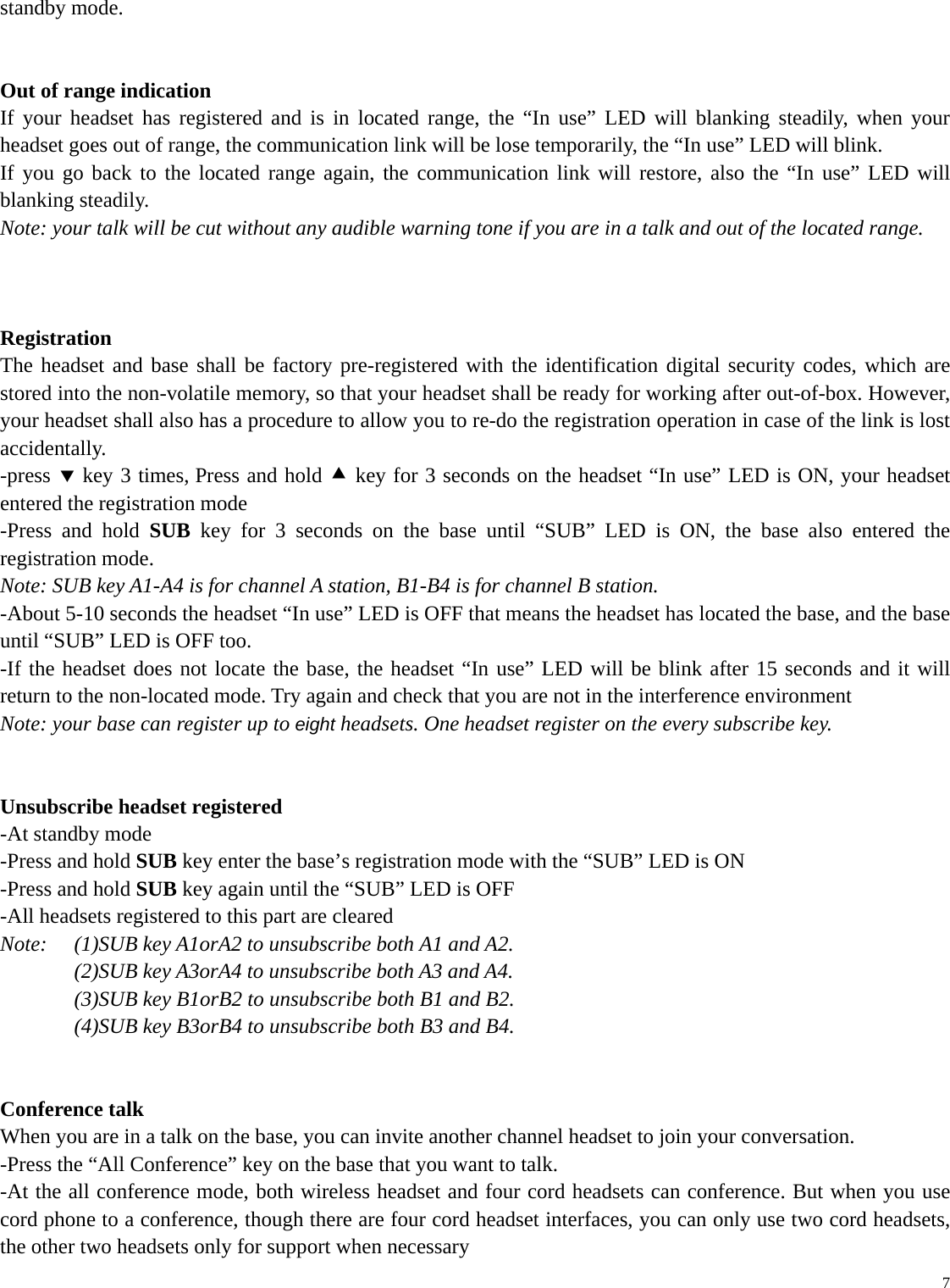   7standby mode.     Out of range indication If your headset has registered and is in located range, the “In use” LED will blanking steadily, when your headset goes out of range, the communication link will be lose temporarily, the “In use” LED will blink. If you go back to the located range again, the communication link will restore, also the “In use” LED will blanking steadily. Note: your talk will be cut without any audible warning tone if you are in a talk and out of the located range.    Registration The headset and base shall be factory pre-registered with the identification digital security codes, which are stored into the non-volatile memory, so that your headset shall be ready for working after out-of-box. However, your headset shall also has a procedure to allow you to re-do the registration operation in case of the link is lost accidentally. -press d key 3 times, Press and hold c key for 3 seconds on the headset “In use” LED is ON, your headset entered the registration mode -Press and hold SUB key for 3 seconds on the base until “SUB” LED is ON, the base also entered the registration mode. Note: SUB key A1-A4 is for channel A station, B1-B4 is for channel B station. -About 5-10 seconds the headset “In use” LED is OFF that means the headset has located the base, and the base until “SUB” LED is OFF too. -If the headset does not locate the base, the headset “In use” LED will be blink after 15 seconds and it will return to the non-located mode. Try again and check that you are not in the interference environment   Note: your base can register up to eight headsets. One headset register on the every subscribe key.     Unsubscribe headset registered -At standby mode -Press and hold SUB key enter the base’s registration mode with the “SUB” LED is ON -Press and hold SUB key again until the “SUB” LED is OFF -All headsets registered to this part are cleared Note:    (1)SUB key A1orA2 to unsubscribe both A1 and A2. (2)SUB key A3orA4 to unsubscribe both A3 and A4. (3)SUB key B1orB2 to unsubscribe both B1 and B2. (4)SUB key B3orB4 to unsubscribe both B3 and B4.   Conference talk When you are in a talk on the base, you can invite another channel headset to join your conversation.   -Press the “All Conference” key on the base that you want to talk. -At the all conference mode, both wireless headset and four cord headsets can conference. But when you use cord phone to a conference, though there are four cord headset interfaces, you can only use two cord headsets, the other two headsets only for support when necessary               