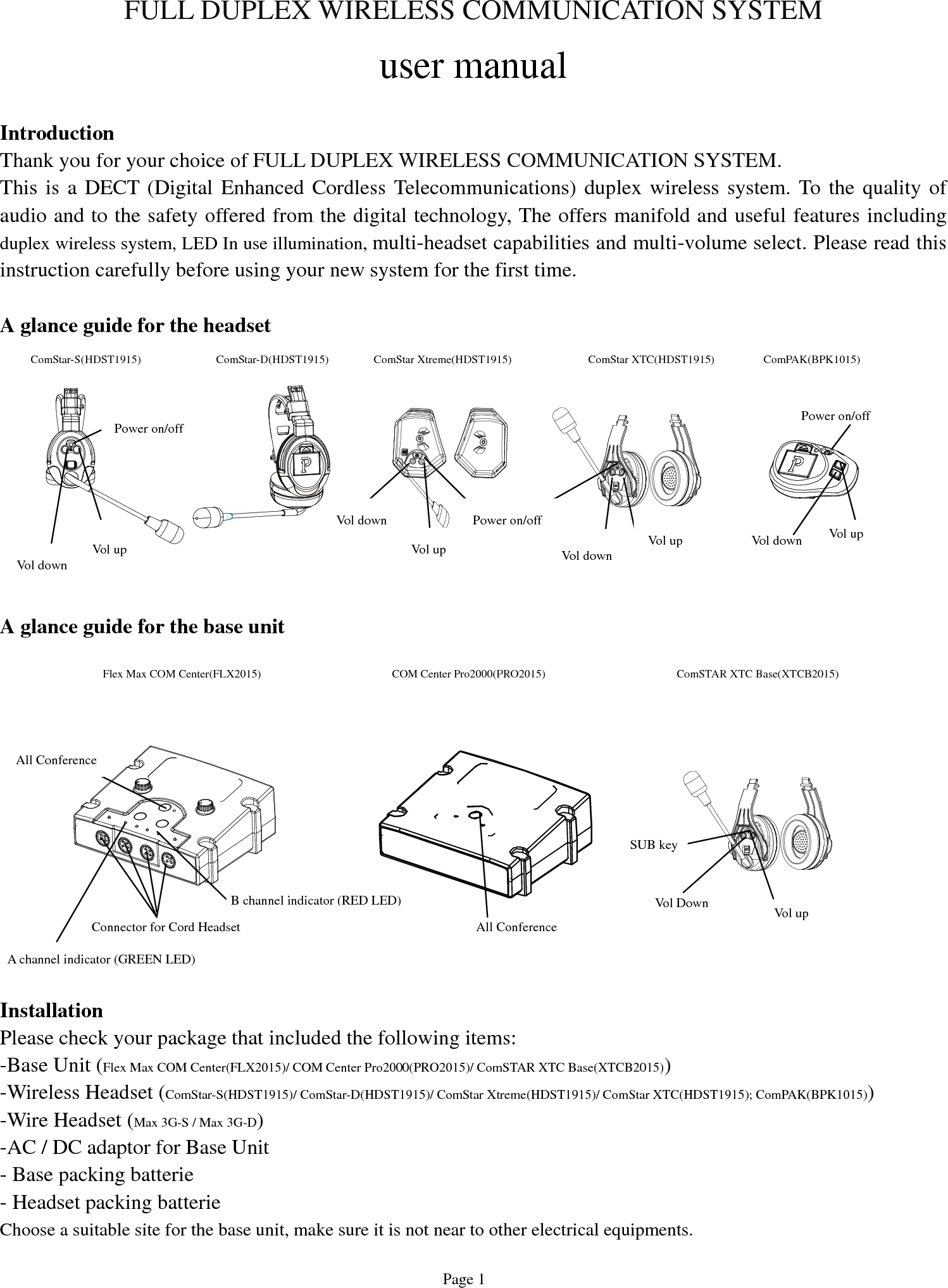   Page 1 FULL DUPLEX WIRELESS COMMUNICATION SYSTEM  user manual  Introduction Thank you for your choice of FULL DUPLEX WIRELESS COMMUNICATION SYSTEM. This is a DECT (Digital Enhanced Cordless Telecommunications) duplex wireless system. To the quality of audio and to the safety offered from the digital technology, The offers manifold and useful features including duplex wireless system, LED In use illumination, multi-headset capabilities and multi-volume select. Please read this instruction carefully before using your new system for the first time.  A glance guide for the headset           A glance guide for the base unit            Installation Please check your package that included the following items: -Base Unit (Flex Max COM Center(FLX2015)/ COM Center Pro2000(PRO2015)/ ComSTAR XTC Base(XTCB2015)) -Wireless Headset (ComStar-S(HDST1915)/ ComStar-D(HDST1915)/ ComStar Xtreme(HDST1915)/ ComStar XTC(HDST1915); ComPAK(BPK1015))   -Wire Headset (Max 3G-S / Max 3G-D)  -AC / DC adaptor for Base Unit - Base packing batterie - Headset packing batterie Choose a suitable site for the base unit, make sure it is not near to other electrical equipments. Vol up A channel indicator (GREEN LED) Vol down Power on/off   B channel indicator (RED LED)Connector for Cord Headset All Conference ComStar-S(HDST1915)  ComStar-D(HDST1915)  ComStar Xtreme(HDST1915)  ComStar XTC(HDST1915)  ComPAK(BPK1015) Vol upVol down Power on/off Vol upVol down Power on/off   Vol upVol down Vol Down  Vol up All ConferenceFlex Max COM Center(FLX2015)COM Center Pro2000(PRO2015)ComSTAR XTC Base(XTCB2015)  SUB key 