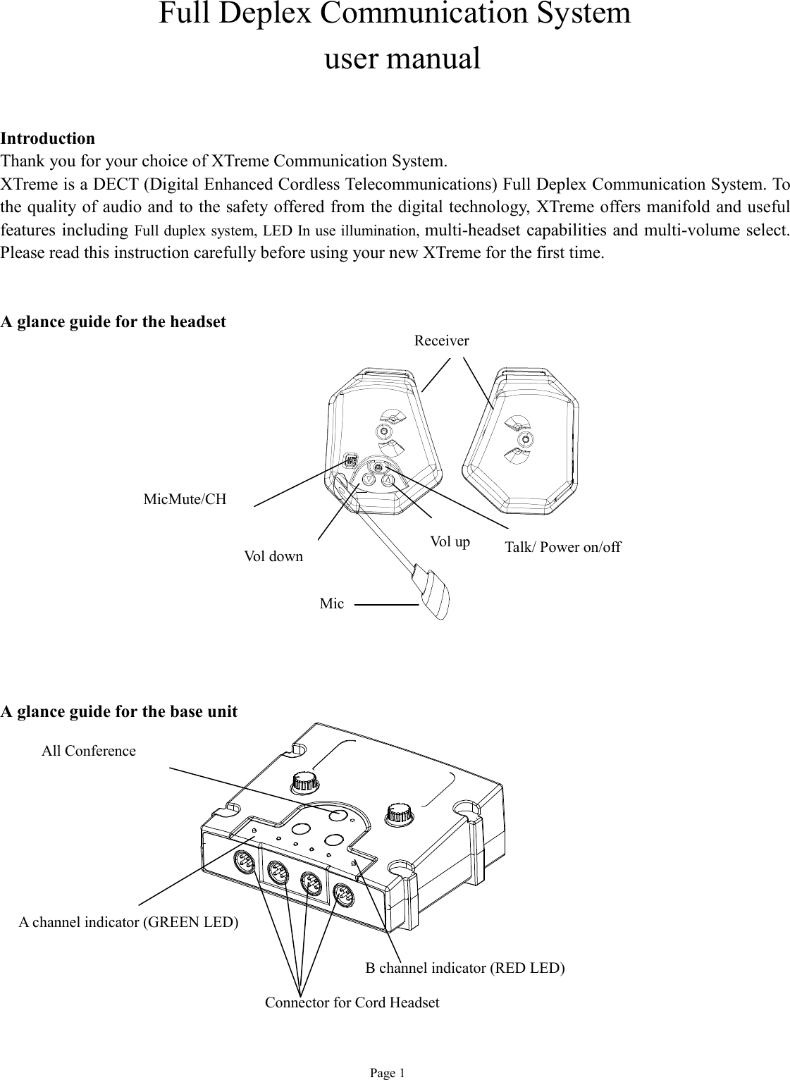   Page 1 Full Deplex Communication System  user manual   Introduction Thank you for your choice of XTreme Communication System. XTreme is a DECT (Digital Enhanced Cordless Telecommunications) Full Deplex Communication System. To the quality of audio and to the safety offered from the digital technology, XTreme offers manifold and useful features including Full duplex system, LED In use illumination, multi-headset capabilities and multi-volume select. Please read this instruction carefully before using your new XTreme for the first time.   A glance guide for the headset                 A glance guide for the base unit             A channel indicator (GREEN LED) Vol up Vol down  Talk/ Power on/off  Receiver  Mic  MicMute/CH  B channel indicator (RED LED) Connector for Cord Headset All Conference 