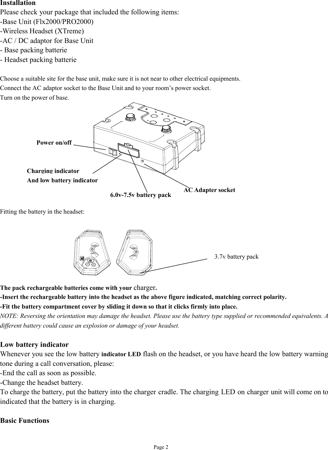   Page 2 Installation Please check your package that included the following items: -Base Unit (Flx2000/PRO2000) -Wireless Headset (XTreme)  -AC / DC adaptor for Base Unit - Base packing batterie - Headset packing batterie  Choose a suitable site for the base unit, make sure it is not near to other electrical equipments. Connect the AC adaptor socket to the Base Unit and to your room’s power socket. Turn on the power of base.            Fitting the battery in the headset:        The pack rechargeable batteries come with your charger.  -Insert the rechargeable battery into the headset as the above figure indicated, matching correct polarity. -Fit the battery compartment cover by sliding it down so that it clicks firmly into place. NOTE: Reversing the orientation may damage the headset. Please use the battery type supplied or recommended equivalents. A different battery could cause an explosion or damage of your headset.  Low battery indicator Whenever you see the low battery indicator LED flash on the headset, or you have heard the low battery warning tone during a call conversation, please: -End the call as soon as possible. -Change the headset battery. To charge the battery, put the battery into the charger cradle. The charging LED on charger unit will come on to indicated that the battery is in charging.  Basic Functions  3.7v battery pack Power on/off  AC Adapter socket Charging indicator And low battery indicator 6.0v-7.5v battery pack 