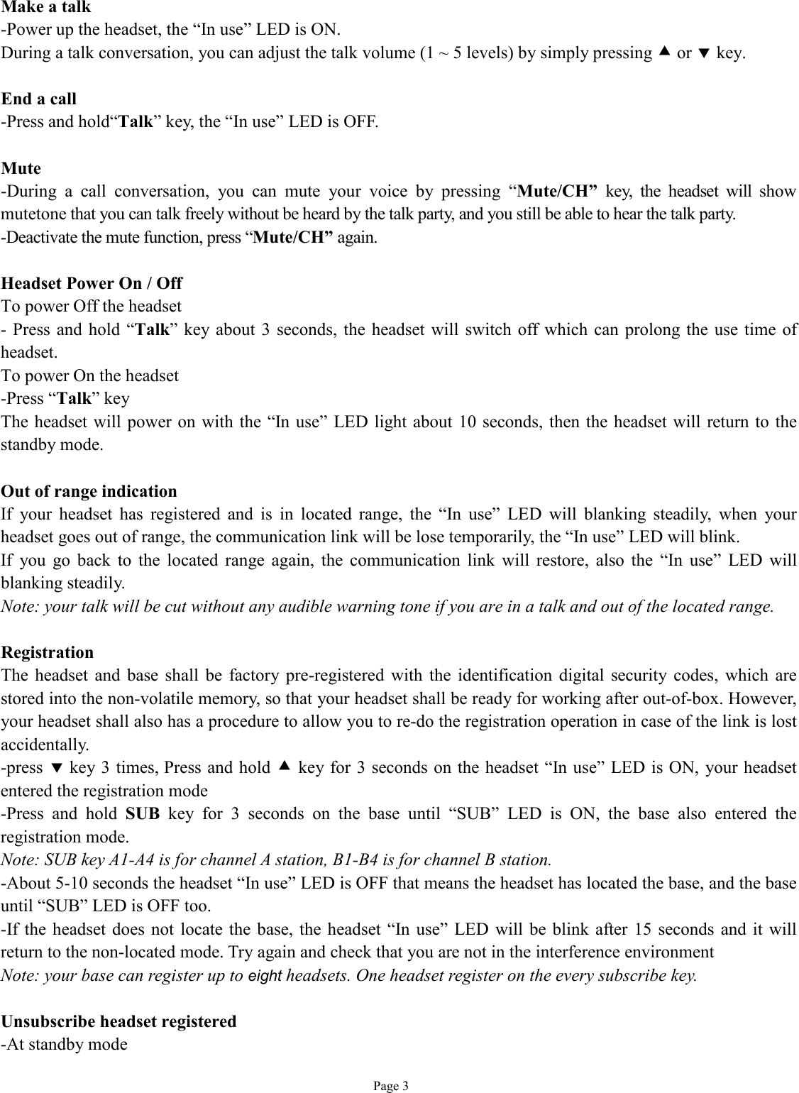   Page 3 Make a talk -Power up the headset, the “In use” LED is ON. During a talk conversation, you can adjust the talk volume (1 ~ 5 levels) by simply pressing • or ‚ key.   End a call -Press and hold“Talk” key, the “In use” LED is OFF.  Mute -During a call conversation, you can mute your voice by pressing  “Mute/CH” key, the headset will show mutetone that you can talk freely without be heard by the talk party, and you still be able to hear the talk party. -Deactivate the mute function, press “Mute/CH” again.  Headset Power On / Off To power Off the headset - Press and hold “Talk” key about 3 seconds, the headset will switch off which can prolong the use time of headset. To power On the headset -Press “Talk” key The headset will power on with the “In use” LED light about 10 seconds, then the headset will return to the standby mode.   Out of range indication If your headset has registered and is in located range, the  “In use” LED will blanking steadily, when your headset goes out of range, the communication link will be lose temporarily, the “In use” LED will blink. If you go back to the located range again, the communication link will restore, also the  “In use” LED will blanking steadily. Note: your talk will be cut without any audible warning tone if you are in a talk and out of the located range.  Registration The headset and base shall be factory pre-registered with the identification digital security codes, which are stored into the non-volatile memory, so that your headset shall be ready for working after out-of-box. However, your headset shall also has a procedure to allow you to re-do the registration operation in case of the link is lost accidentally. -press ‚ key 3 times, Press and hold • key for 3 seconds on the headset “In use” LED is ON, your headset entered the registration mode -Press and hold  SUB key for 3 seconds on the base until  “SUB” LED is ON, the base also entered the registration mode. Note: SUB key A1-A4 is for channel A station, B1-B4 is for channel B station. -About 5-10 seconds the headset “In use” LED is OFF that means the headset has located the base, and the base until “SUB” LED is OFF too. -If the headset does not locate the base, the headset “In use” LED will be blink after 15 seconds and it will return to the non-located mode. Try again and check that you are not in the interference environment  Note: your base can register up to eight headsets. One headset register on the every subscribe key.   Unsubscribe headset registered -At standby mode 