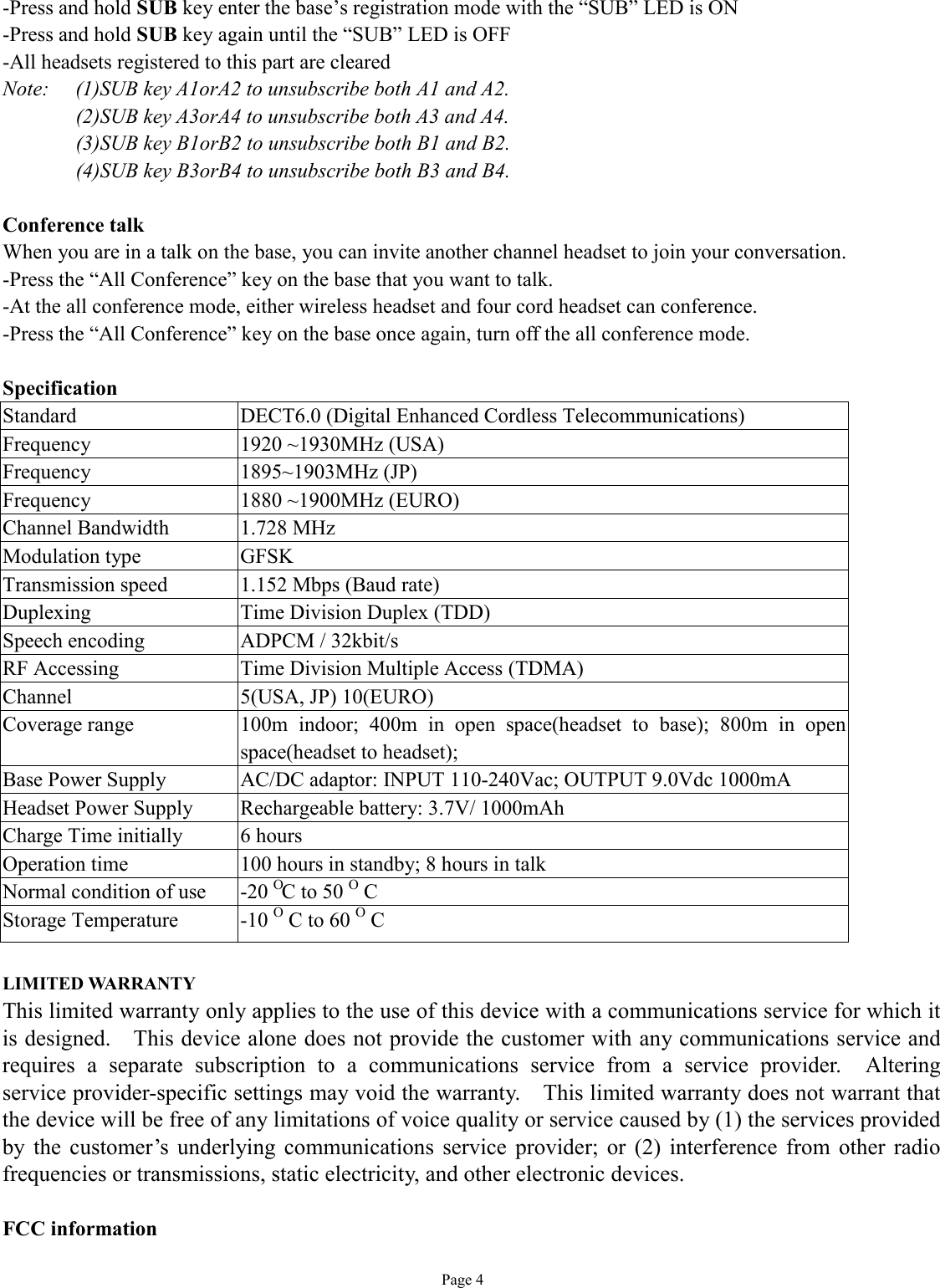   Page 4 -Press and hold SUB key enter the base’s registration mode with the “SUB” LED is ON -Press and hold SUB key again until the “SUB” LED is OFF -All headsets registered to this part are cleared Note:  (1)SUB key A1orA2 to unsubscribe both A1 and A2. (2)SUB key A3orA4 to unsubscribe both A3 and A4. (3)SUB key B1orB2 to unsubscribe both B1 and B2. (4)SUB key B3orB4 to unsubscribe both B3 and B4.  Conference talk When you are in a talk on the base, you can invite another channel headset to join your conversation.  -Press the “All Conference” key on the base that you want to talk. -At the all conference mode, either wireless headset and four cord headset can conference. -Press the “All Conference” key on the base once again, turn off the all conference mode.  Specification Standard  DECT6.0 (Digital Enhanced Cordless Telecommunications) Frequency  1920 ~1930MHz (USA) Frequency  1895~1903MHz (JP) Frequency  1880 ~1900MHz (EURO) Channel Bandwidth  1.728 MHz Modulation type  GFSK Transmission speed  1.152 Mbps (Baud rate) Duplexing  Time Division Duplex (TDD) Speech encoding  ADPCM / 32kbit/s RF Accessing  Time Division Multiple Access (TDMA) Channel  5(USA, JP) 10(EURO) Coverage range  100m indoor; 400m in open space(headset to base); 800m in open space(headset to headset); Base Power Supply  AC/DC adaptor: INPUT 110-240Vac; OUTPUT 9.0Vdc 1000mA Headset Power Supply  Rechargeable battery: 3.7V/ 1000mAh  Charge Time initially  6 hours Operation time  100 hours in standby; 8 hours in talk Normal condition of use    -20 O C to 50 O C Storage Temperature  -10 O C to 60 O C  LIMITED WARRANTY This limited warranty only applies to the use of this device with a communications service for which it is designed.  This device alone does not provide the customer with any communications service and requires a separate subscription to a communications service from a service provider.  Altering service provider-specific settings may void the warranty.  This limited warranty does not warrant that the device will be free of any limitations of voice quality or service caused by (1) the services provided by the customer’s underlying communications service provider; or (2) interference from other radio frequencies or transmissions, static electricity, and other electronic devices.   FCC information 