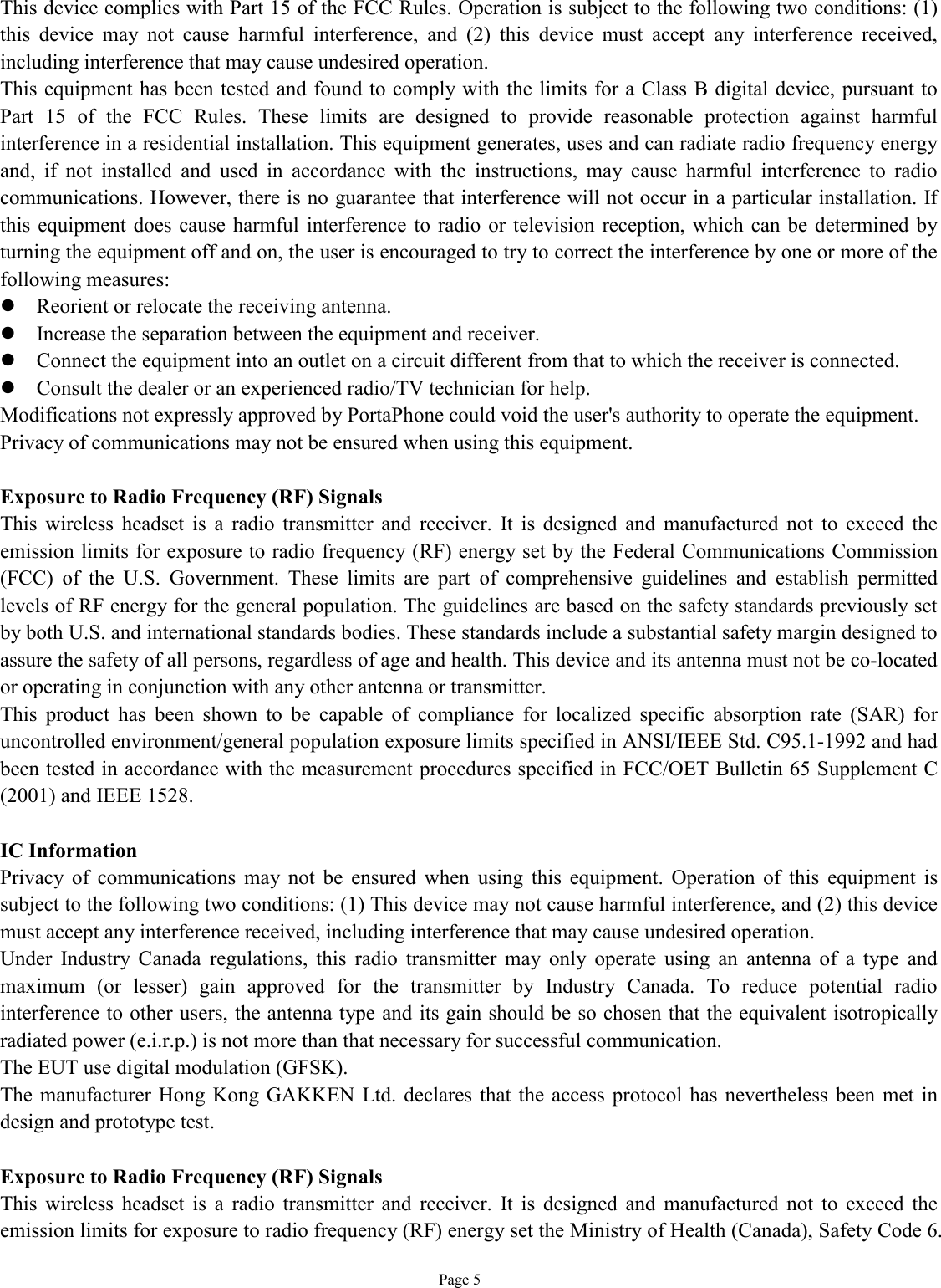   Page 5 This device complies with Part 15 of the FCC Rules. Operation is subject to the following two conditions: (1) this device may not cause harmful interference, and (2) this device must accept any interference received, including interference that may cause undesired operation.  This equipment has been tested and found to comply with the limits for a Class B digital device, pursuant to Part 15 of the FCC Rules. These limits are designed to provide reasonable protection against harmful interference in a residential installation. This equipment generates, uses and can radiate radio frequency energy and, if not installed and used in accordance with the instructions, may cause harmful interference to radio communications. However, there is no guarantee that interference will not occur in a particular installation. If this equipment does cause harmful interference to radio or television reception, which can be determined by turning the equipment off and on, the user is encouraged to try to correct the interference by one or more of the following measures: l Reorient or relocate the receiving antenna. l Increase the separation between the equipment and receiver. l Connect the equipment into an outlet on a circuit different from that to which the receiver is connected. l Consult the dealer or an experienced radio/TV technician for help. Modifications not expressly approved by PortaPhone could void the user&apos;s authority to operate the equipment. Privacy of communications may not be ensured when using this equipment.  Exposure to Radio Frequency (RF) Signals This wireless headset is a radio transmitter and receiver. It is designed and manufactured not to exceed the emission limits for exposure to radio frequency (RF) energy set by the Federal Communications Commission (FCC) of the U.S. Government. These limits are part of comprehensive guidelines and establish permitted levels of RF energy for the general population. The guidelines are based on the safety standards previously set by both U.S. and international standards bodies. These standards include a substantial safety margin designed to assure the safety of all persons, regardless of age and health. This device and its antenna must not be co-located or operating in conjunction with any other antenna or transmitter. This product has been shown to be capable of compliance for localized specific absorption rate (SAR) for uncontrolled environment/general population exposure limits specified in ANSI/IEEE Std. C95.1-1992 and had been tested in accordance with the measurement procedures specified in FCC/OET Bulletin 65 Supplement C (2001) and IEEE 1528.  IC Information Privacy of communications may not be ensured when using this equipment. Operation of this equipment is subject to the following two conditions: (1) This device may not cause harmful interference, and (2) this device must accept any interference received, including interference that may cause undesired operation. Under Industry Canada regulations, this radio transmitter may only operate using an antenna of a type and maximum (or lesser) gain approved for the transmitter by Industry Canada. To reduce potential radio interference to other users, the antenna type and its gain should be so chosen that the equivalent isotropically radiated power (e.i.r.p.) is not more than that necessary for successful communication. The EUT use digital modulation (GFSK). The manufacturer Hong Kong GAKKEN Ltd. declares that the access protocol has nevertheless been met in design and prototype test.  Exposure to Radio Frequency (RF) Signals This wireless headset is a radio transmitter and receiver. It is designed and manufactured not to exceed the emission limits for exposure to radio frequency (RF) energy set the Ministry of Health (Canada), Safety Code 6. 