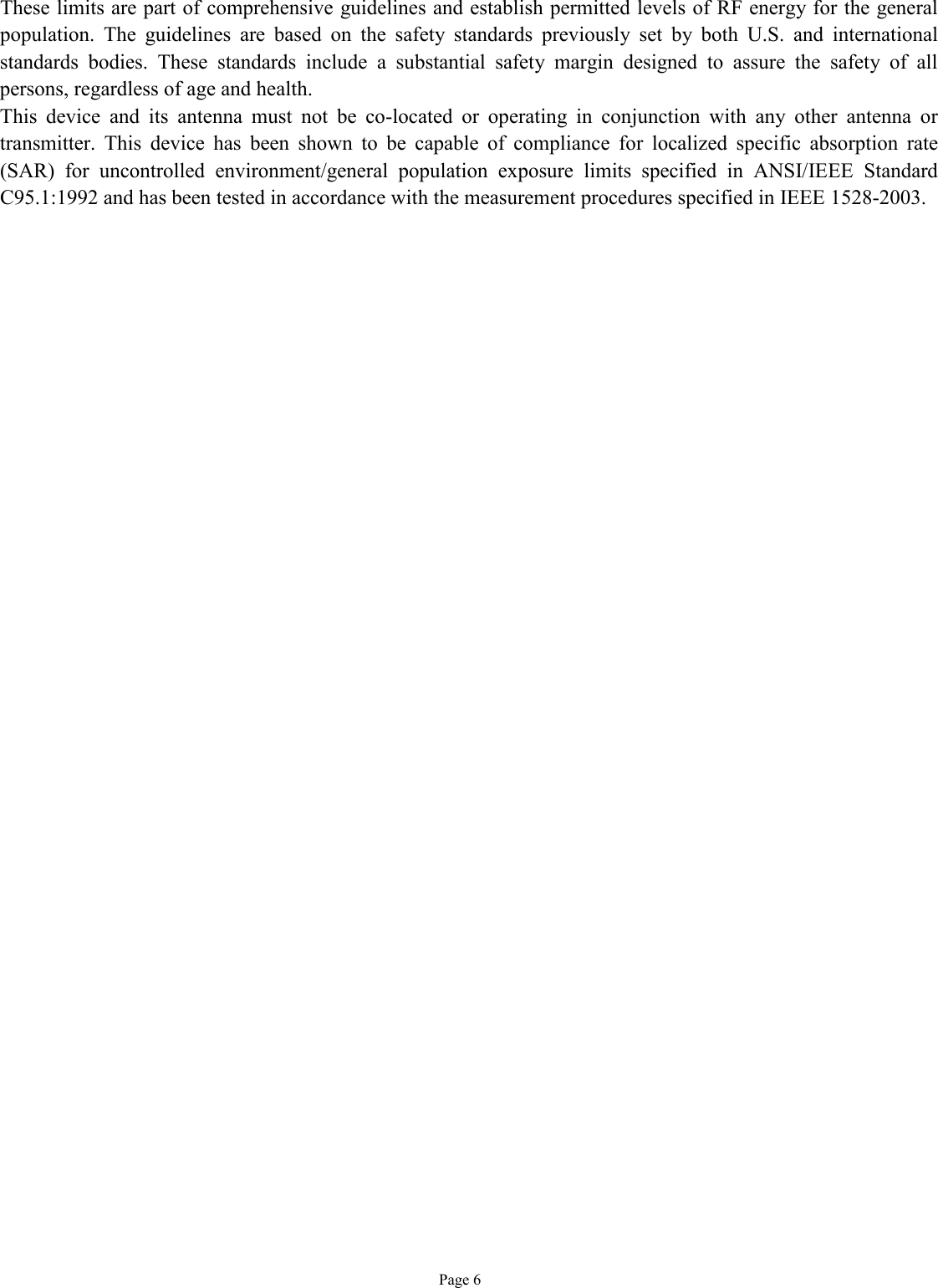   Page 6 These limits are part of comprehensive guidelines and establish permitted levels of RF energy for the general population. The guidelines are based on the safety standards previously set by both U.S. and international standards bodies. These standards include a substantial safety margin designed to assure the safety of all persons, regardless of age and health. This device and its antenna must not be co-located or operating in conjunction with any other antenna or transmitter. This device has been shown to be capable of compliance for localized specific absorption rate (SAR) for uncontrolled environment/general population exposure limits specified in ANSI/IEEE Standard C95.1:1992 and has been tested in accordance with the measurement procedures specified in IEEE 1528-2003.   
