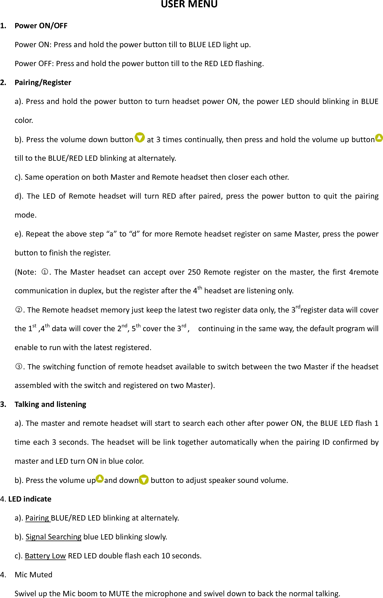 USERMENU1. PowerON/OFFPowerON:PressandholdthepowerbuttontilltoBLUELEDlightup.PowerOFF:PressandholdthepowerbuttontilltotheREDLEDflashing.2. Pairing/Registera).PressandholdthepowerbuttontoturnheadsetpowerON,thepowerLEDshouldblinkinginBLUEcolor.b).Pressthevolumedownbutton 3timescontinually,thenpressandholdthevolumeupbuttontilltotheBLUE/REDLEDblinkingatalternately.c).SameoperationonbothMasterandRemoteheadsetthenclosereachother.d).TheLEDofRemoteheadsetwillturnREDafterpaired,pressthepowerbuttontoquitthepairingmode.e).Repeattheabovestep“a”to“d”formoreRemoteheadsetregisteronsameMaster,pressthepowerbuttontofinishtheregister.(Note:○1.TheMasterheadsetcanacceptover250Remoteregisteronthemaster,thefirst4remotecommunicationinduplex,buttheregisterafterthe4thheadsetarelisteningonly.○2.TheRemoteheadsetmemoryjustkeepthelatesttworegisterdataonly,the3rdregisterdatawillcoverthe1st,4thdatawillcoverthe2nd,5thcoverthe3rd,continuinginthesameway,thedefaultprogramwillenabletorunwiththelatestregistered.○3.TheswitchingfunctionofremoteheadsetavailabletoswitchbetweenthetwoMasteriftheheadsetassembledwiththeswitchandregisteredontwoMaster).3. Talkingandlisteninga).ThemasterandremoteheadsetwillstarttosearcheachotherafterpowerON,theBLUELEDflash1timeeach3seconds.TheheadsetwillbelinktogetherautomaticallywhenthepairingIDconfirmedbymasterandLEDturnONinbluecolor.b).Pressthevolumeup anddown toadjustspeakersoundvolume.4.LEDindicatea).PairingBLUE/REDLEDblinkingatalternately.b).SignalSearchingblueLEDblinkingslowly.c).BatteryLowREDLEDdoubleflasheach10seconds.4. MicMutedSwiveluptheMicboomtoMUTEthemicrophoneandswiveldowntobackthenormaltalking.atbutton