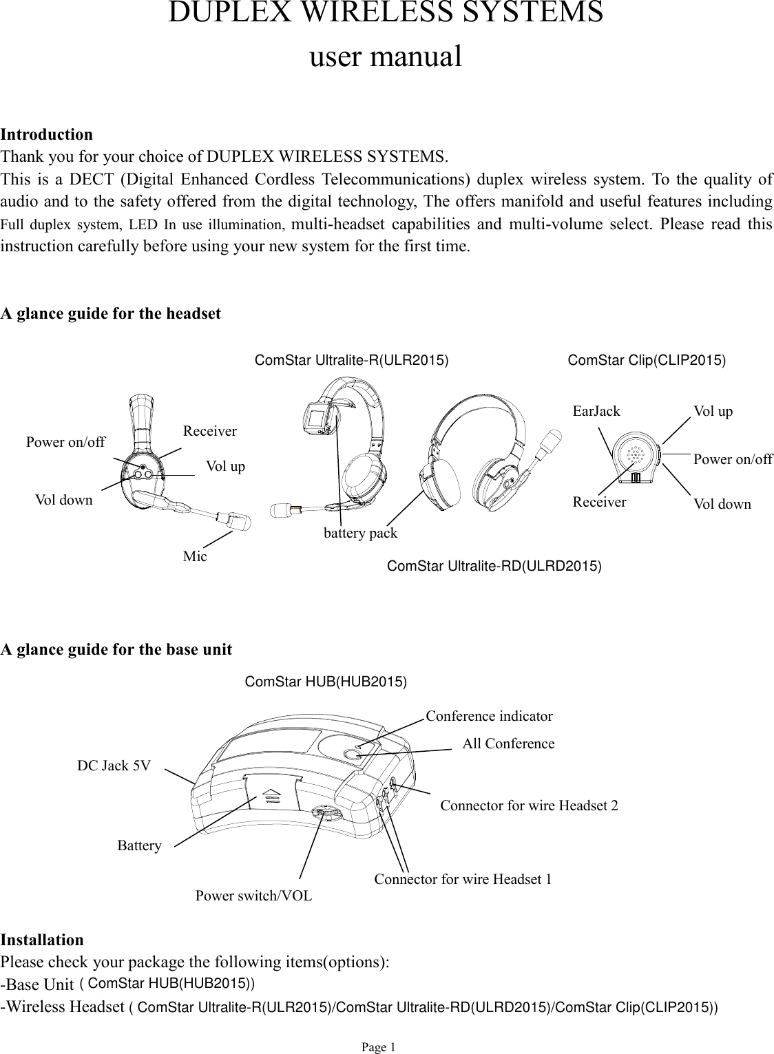   Page 1 DUPLEX WIRELESS SYSTEMS user manual   Introduction Thank you for your choice of DUPLEX WIRELESS SYSTEMS. This is a DECT (Digital Enhanced Cordless Telecommunications) duplex wireless system. To the quality of audio and to the safety offered from the digital technology, The offers manifold and useful features including Full duplex system, LED In use illumination,  multi-headset capabilities and multi-volume select. Please read this instruction carefully before using your new system for the first time.   A glance guide for the headset               A glance guide for the base unit           Installation Please checkyour package the following items(options): -Base Unit-Wireless Headset   battery pack Mic  Power on/off   Vol down Battery Conference indicator Connector for wire Headset 1 All Conference Vol up Receiver  Connector for wire Headset 2 Power switch/VOL DC Jack 5V Vol up Vol down Power on/off   EarJack Receiver   ComStar Ultralite-R(ULR2015)ComStar Ultralite-RD(ULRD2015)ComStar Clip(CLIP2015)ComStar HUB(HUB2015)( ComStar HUB(HUB2015))( ComStar Ultralite-R(ULR2015)/ComStar Ultralite-RD(ULRD2015)/ComStar Clip(CLIP2015))