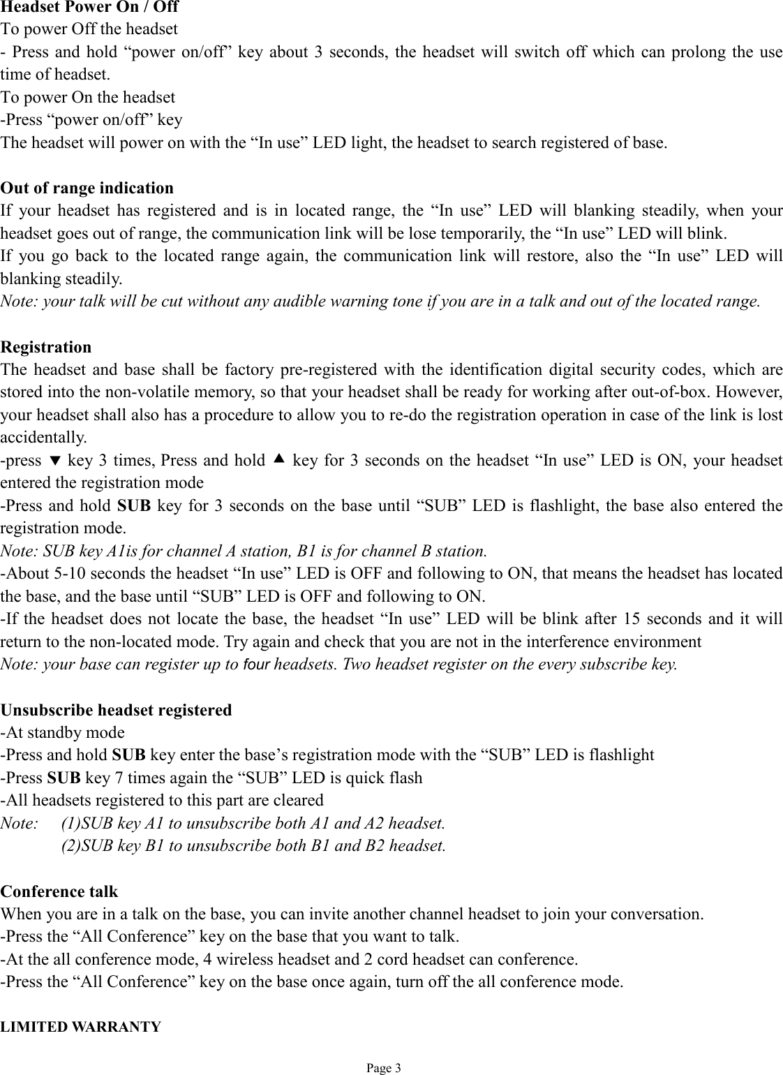   Page 3 Headset Power On / Off To power Off the headset - Press and hold “power on/off” key about 3 seconds, the headset will switch off which can prolong the use time of headset. To power On the headset -Press “power on/off” key The headset will power on with the “In use” LED light, the headset to search registered of base.   Out of range indication If your headset has registered and is in located range, the  “In use” LED will blanking steadily, when your headset goes out of range, the communication link will be lose temporarily, the “In use” LED will blink. If you go back to the located range again, the communication link will restore, also the  “In use” LED will blanking steadily. Note: your talk will be cut without any audible warning tone if you are in a talk and out of the located range.  Registration The headset and base shall be factory pre-registered with the identification digital security codes, which are stored into the non-volatile memory, so that your headset shall be ready for working after out-of-box. However, your headset shall also has a procedure to allow you to re-do the registration operation in case of the link is lost accidentally. -press ‚ key 3 times, Press and hold • key for 3 seconds on the headset “In use” LED is ON, your headset entered the registration mode -Press and hold SUB key for 3 seconds on the base until  “SUB” LED is flashlight, the base also entered the registration mode. Note: SUB key A1is for channel A station, B1 is for channel B station. -About 5-10 seconds the headset “In use” LED is OFF and following to ON, that means the headset has located the base, and the base until “SUB” LED is OFF and following to ON. -If the headset does not locate the base, the headset “In use” LED will be blink after 15 seconds and it will return to the non-located mode. Try again and check that you are not in the interference environment  Note: your base can register up to four headsets. Two headset register on the every subscribe key.   Unsubscribe headset registered -At standby mode -Press and hold SUB key enter the base’s registration mode with the “SUB” LED is flashlight -Press SUB key 7 times again the “SUB” LED is quick flash -All headsets registered to this part are cleared Note:  (1)SUB key A1 to unsubscribe both A1 and A2 headset. (2)SUB key B1 to unsubscribe both B1 and B2 headset.  Conference talk When you are in a talk on the base, you can invite another channel headset to join your conversation.  -Press the “All Conference” key on the base that you want to talk. -At the all conference mode, 4 wireless headset and 2 cord headset can conference. -Press the “All Conference” key on the base once again, turn off the all conference mode.  LIMITED WARRANTY 