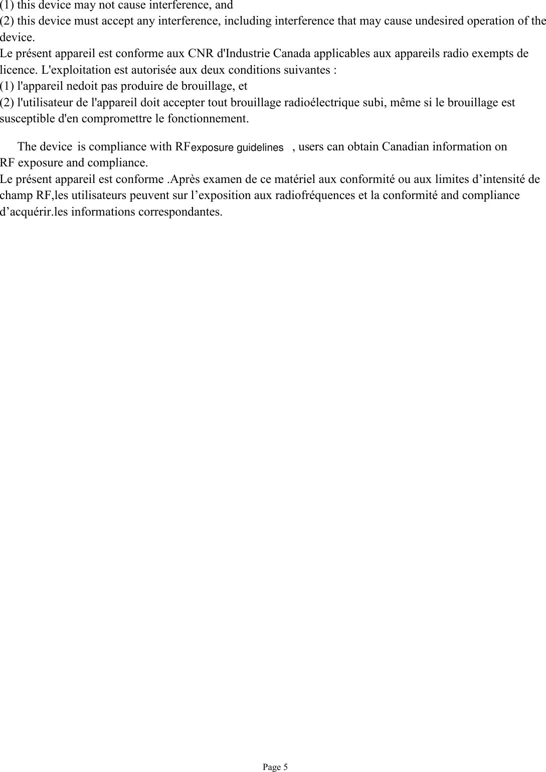   Page 5 (1) this device may not cause interference, and (2) this device must accept any interference, including interference that may cause undesired operation of the device. Le présent appareil est conforme aux CNR d&apos;Industrie Canada applicables aux appareils radio exempts de licence. L&apos;exploitation est autorisée aux deux conditions suivantes : (1) l&apos;appareil nedoit pas produire de brouillage, et (2) l&apos;utilisateur de l&apos;appareil doit accepter tout brouillage radioélectrique subi, même si le brouillage est susceptible d&apos;en compromettre le fonctionnement. The device  is compliance with RF  , users can obtain Canadian information on RF exposure and compliance. Le présent appareil est conforme .Après examen de ce matériel aux conformité ou aux limites d’intensité de champ RF,les utilisateurs peuvent sur l’exposition aux radiofréquences et la conformité and compliance d’acquérir.les informations correspondantes.  exposure guidelines