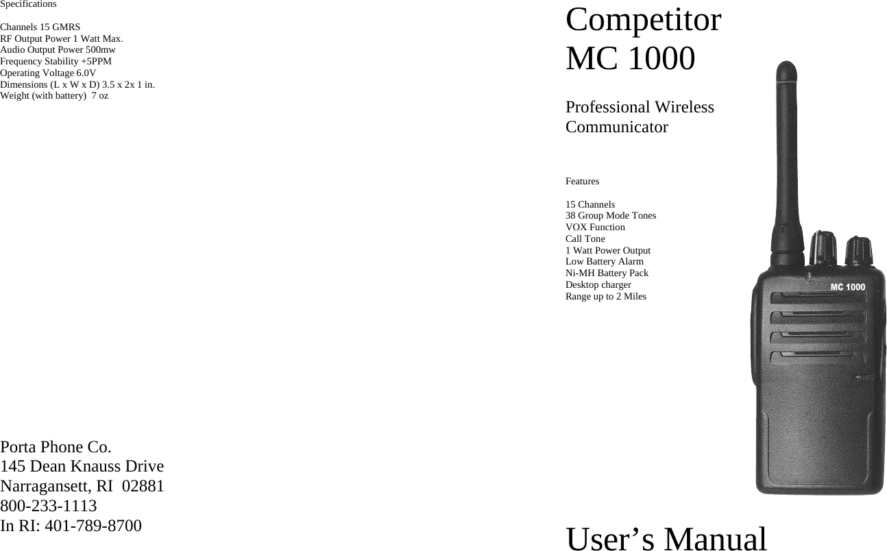 Specifications  Channels 15 GMRS RF Output Power 1 Watt Max. Audio Output Power 500mw Frequency Stability +5PPM Operating Voltage 6.0V Dimensions (L x W x D) 3.5 x 2x 1 in.    Weight (with battery)  7 oz                  Porta Phone Co. 145 Dean Knauss Drive Narragansett, RI  02881 800-233-1113 In RI: 401-789-8700 Competitor MC 1000  Professional Wireless Communicator                                                      Features  15 Channels 38 Group Mode Tones VOX Function Call Tone 1 Watt Power Output Low Battery Alarm Ni-MH Battery Pack Desktop charger Range up to 2 Miles            User’s Manual 