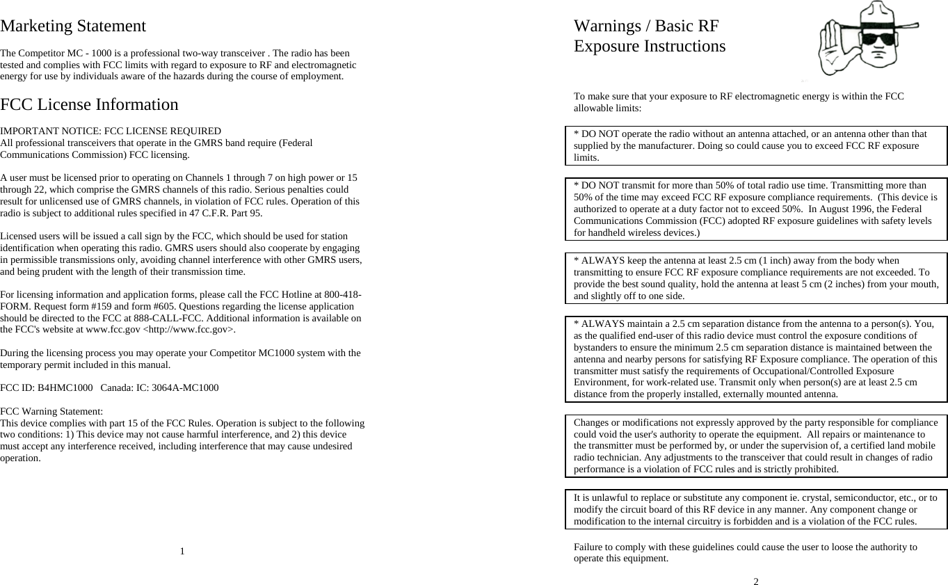 Marketing Statement  The Competitor MC - 1000 is a professional two-way transceiver . The radio has been tested and complies with FCC limits with regard to exposure to RF and electromagnetic energy for use by individuals aware of the hazards during the course of employment.  FCC License Information  IMPORTANT NOTICE: FCC LICENSE REQUIRED All professional transceivers that operate in the GMRS band require (Federal Communications Commission) FCC licensing.   A user must be licensed prior to operating on Channels 1 through 7 on high power or 15 through 22, which comprise the GMRS channels of this radio. Serious penalties could result for unlicensed use of GMRS channels, in violation of FCC rules. Operation of this radio is subject to additional rules specified in 47 C.F.R. Part 95.  Licensed users will be issued a call sign by the FCC, which should be used for station identification when operating this radio. GMRS users should also cooperate by engaging in permissible transmissions only, avoiding channel interference with other GMRS users, and being prudent with the length of their transmission time.  For licensing information and application forms, please call the FCC Hotline at 800-418-FORM. Request form #159 and form #605. Questions regarding the license application should be directed to the FCC at 888-CALL-FCC. Additional information is available on the FCC&apos;s website at www.fcc.gov &lt;http://www.fcc.gov&gt;.  During the licensing process you may operate your Competitor MC1000 system with the temporary permit included in this manual.  FCC ID: B4HMC1000   Canada: IC: 3064A-MC1000  FCC Warning Statement: This device complies with part 15 of the FCC Rules. Operation is subject to the following two conditions: 1) This device may not cause harmful interference, and 2) this device must accept any interference received, including interference that may cause undesired operation.        1  Warnings / Basic RF  Exposure Instructions    To make sure that your exposure to RF electromagnetic energy is within the FCC allowable limits:   * DO NOT operate the radio without an antenna attached, or an antenna other than that supplied by the manufacturer. Doing so could cause you to exceed FCC RF exposure limits.  * DO NOT transmit for more than 50% of total radio use time. Transmitting more than 50% of the time may exceed FCC RF exposure compliance requirements.  (This device is authorized to operate at a duty factor not to exceed 50%.  In August 1996, the Federal Communications Commission (FCC) adopted RF exposure guidelines with safety levels for handheld wireless devices.)  * ALWAYS keep the antenna at least 2.5 cm (1 inch) away from the body when transmitting to ensure FCC RF exposure compliance requirements are not exceeded. To provide the best sound quality, hold the antenna at least 5 cm (2 inches) from your mouth, and slightly off to one side.  * ALWAYS maintain a 2.5 cm separation distance from the antenna to a person(s). You, as the qualified end-user of this radio device must control the exposure conditions of bystanders to ensure the minimum 2.5 cm separation distance is maintained between the antenna and nearby persons for satisfying RF Exposure compliance. The operation of this transmitter must satisfy the requirements of Occupational/Controlled Exposure Environment, for work-related use. Transmit only when person(s) are at least 2.5 cm distance from the properly installed, externally mounted antenna.  Changes or modifications not expressly approved by the party responsible for compliance could void the user&apos;s authority to operate the equipment.  All repairs or maintenance to the transmitter must be performed by, or under the supervision of, a certified land mobile radio technician. Any adjustments to the transceiver that could result in changes of radio performance is a violation of FCC rules and is strictly prohibited.  It is unlawful to replace or substitute any component ie. crystal, semiconductor, etc., or to modify the circuit board of this RF device in any manner. Any component change or modification to the internal circuitry is forbidden and is a violation of the FCC rules.  Failure to comply with these guidelines could cause the user to loose the authority to operate this equipment.  2 