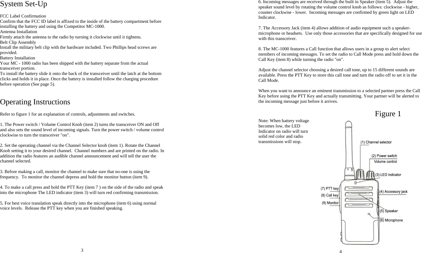 System Set-Up  FCC Label Confirmation Confirm that the FCC ID label is affixed to the inside of the battery compartment before installing the battery and using the Competitor MC-1000. Antenna Installation Firmly attach the antenna to the radio by turning it clockwise until it tightens. Belt Clip Assembly Install the military belt clip with the hardware included. Two Phillips head screws are provided. Battery Installation Your MC - 1000 radio has been shipped with the battery separate from the actual transceiver portion.  To install the battery slide it onto the back of the transceiver until the latch at the bottom clicks and holds it in place. Once the battery is installed follow the charging procedure before operation (See page 5).   Operating Instructions  Refer to figure 1 for an explanation of controls, adjustments and switches.  1. The Power switch / Volume Control Knob (item 2) turns the transceiver ON and Off and also sets the sound level of incoming signals. Turn the power switch / volume control clockwise to turn the transceiver &quot;on&quot;.  2. Set the operating channel via the Channel Selector knob (item 1). Rotate the Channel Knob setting it to your desired channel.  Channel numbers and are printed on the radio. In addition the radio features an audible channel announcement and will tell the user the channel selected.  3. Before making a call, monitor the channel to make sure that no-one is using the frequency.  To monitor the channel depress and hold the monitor button (item 9).  4. To make a call press and hold the PTT Key (item 7 ) on the side of the radio and speak into the microphone The LED indicator (item 3) will turn red confirming transmission.   5. For best voice translation speak directly into the microphone (item 6) using normal voice levels.  Release the PTT key when you are finished speaking.        3 6. Incoming messages are received through the built in Speaker (item 5).  Adjust the speaker sound level by rotating the volume control knob as follows: clockwise - higher, counter clockwise - lower.  Incoming messages are confirmed by green light on LED Indicator.   7. The Accessory Jack (item 4) allows addition of audio equipment such a speaker-microphone or headsets.  Use only those accessories that are specifically designed for use with this transceiver.  8. The MC-1000 features a Call function that allows users in a group to alert select members of incoming messages. To set the radio to Call Mode press and hold down the Call Key (item 8) while turning the radio &quot;on&quot;.   Adjust the channel selector choosing a desired call tone, up to 15 different sounds are available. Press the PTT Key to store this call tone and turn the radio off to set it in the Call Mode.   When you want to announce an eminent transmission to a selected partner press the Call Key before using the PTT Key and actually transmitting. Your partner will be alerted to the incoming message just before it arrives.                                                                                                        Figure 1 Note: When battery voltage becomes low, the LED Indicator on radio will turn solid red color and radio transmissions will stop.                     4 