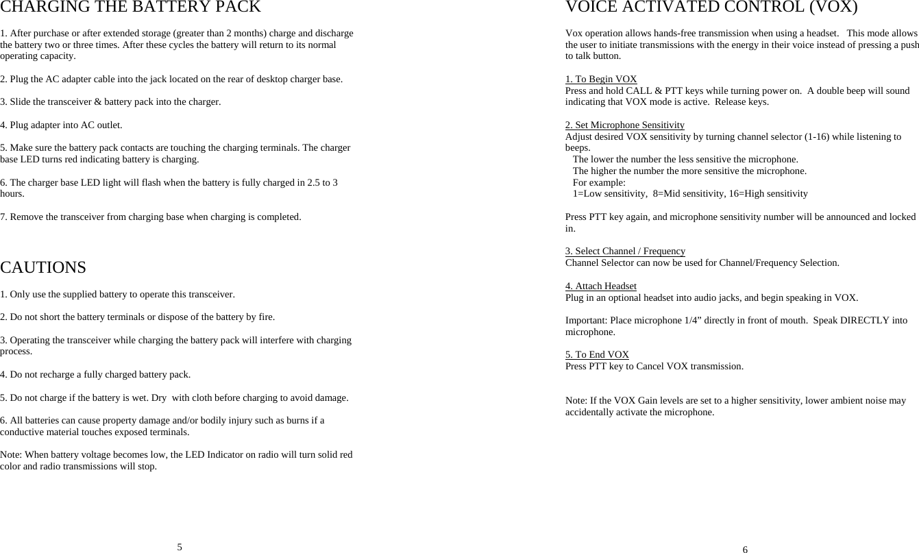 CHARGING THE BATTERY PACK  1. After purchase or after extended storage (greater than 2 months) charge and discharge the battery two or three times. After these cycles the battery will return to its normal operating capacity.  2. Plug the AC adapter cable into the jack located on the rear of desktop charger base.  3. Slide the transceiver &amp; battery pack into the charger.  4. Plug adapter into AC outlet.  5. Make sure the battery pack contacts are touching the charging terminals. The charger base LED turns red indicating battery is charging.  6. The charger base LED light will flash when the battery is fully charged in 2.5 to 3 hours.  7. Remove the transceiver from charging base when charging is completed.    CAUTIONS  1. Only use the supplied battery to operate this transceiver.   2. Do not short the battery terminals or dispose of the battery by fire.  3. Operating the transceiver while charging the battery pack will interfere with charging process.  4. Do not recharge a fully charged battery pack.    5. Do not charge if the battery is wet. Dry  with cloth before charging to avoid damage.  6. All batteries can cause property damage and/or bodily injury such as burns if a conductive material touches exposed terminals.  Note: When battery voltage becomes low, the LED Indicator on radio will turn solid red color and radio transmissions will stop.       5 VOICE ACTIVATED CONTROL (VOX)  Vox operation allows hands-free transmission when using a headset.   This mode allows the user to initiate transmissions with the energy in their voice instead of pressing a push to talk button.  1. To Begin VOX Press and hold CALL &amp; PTT keys while turning power on.  A double beep will sound indicating that VOX mode is active.  Release keys.  2. Set Microphone Sensitivity Adjust desired VOX sensitivity by turning channel selector (1-16) while listening to beeps.    The lower the number the less sensitive the microphone.    The higher the number the more sensitive the microphone.    For example:    1=Low sensitivity,  8=Mid sensitivity, 16=High sensitivity  Press PTT key again, and microphone sensitivity number will be announced and locked in.  3. Select Channel / Frequency Channel Selector can now be used for Channel/Frequency Selection.  4. Attach Headset Plug in an optional headset into audio jacks, and begin speaking in VOX.    Important: Place microphone 1/4” directly in front of mouth.  Speak DIRECTLY into microphone.  5. To End VOX Press PTT key to Cancel VOX transmission.   Note: If the VOX Gain levels are set to a higher sensitivity, lower ambient noise may accidentally activate the microphone.            6 