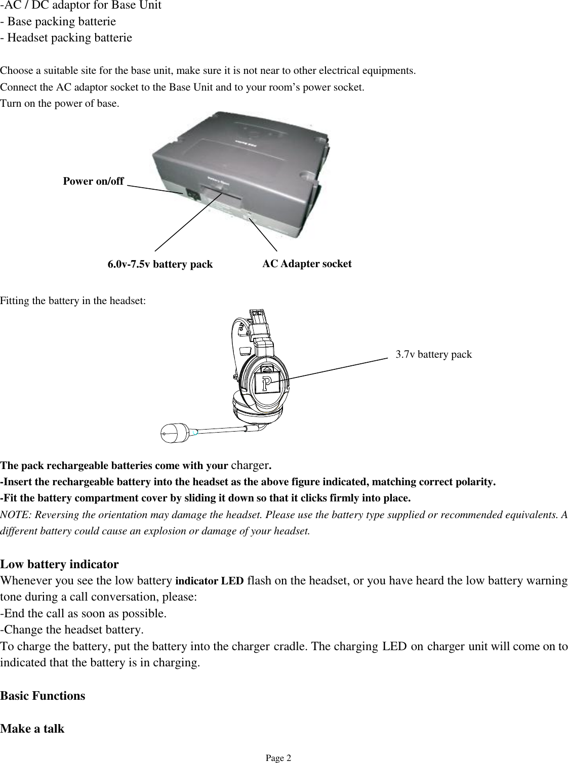   Page 2  -AC / DC adaptor for Base Unit - Base packing batterie - Headset packing batterie  Choose a suitable site for the base unit, make sure it is not near to other electrical equipments. Connect the AC adaptor socket to the Base Unit and to your room’s power socket. Turn on the power of base.            Fitting the battery in the headset:          The pack rechargeable batteries come with your charger.  -Insert the rechargeable battery into the headset as the above figure indicated, matching correct polarity. -Fit the battery compartment cover by sliding it down so that it clicks firmly into place. NOTE: Reversing the orientation may damage the headset. Please use the battery type supplied or recommended equivalents. A different battery could cause an explosion or damage of your headset.  Low battery indicator Whenever you see the low battery indicator LED flash on the headset, or you have heard the low battery warning tone during a call conversation, please: -End the call as soon as possible. -Change the headset battery. To charge the battery, put the battery into the charger cradle. The charging LED on charger unit will come on to indicated that the battery is in charging.  Basic Functions  Make a talk 3.7v battery pack Power on/off  AC Adapter socket 6.0v-7.5v battery pack 