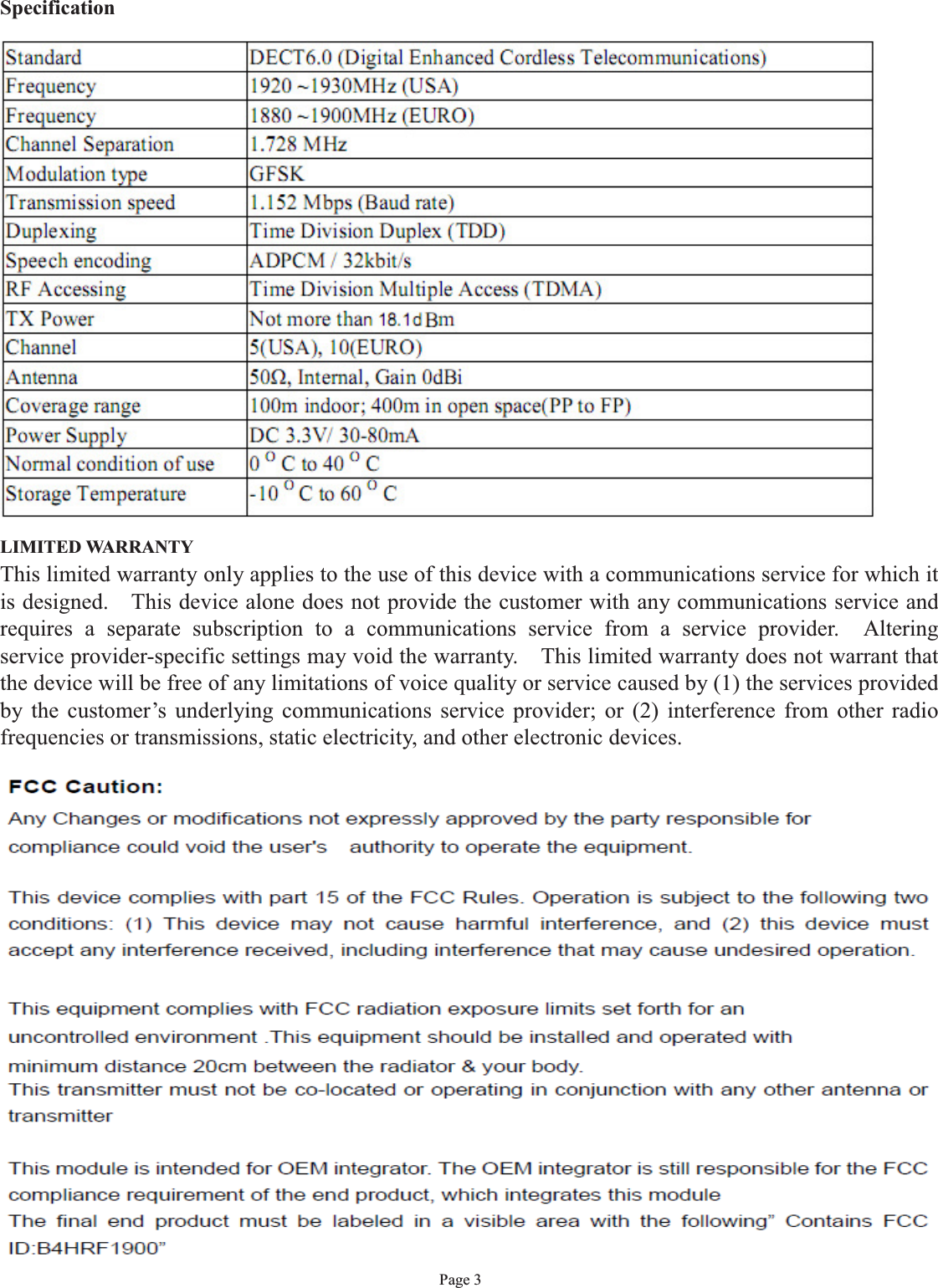 Page 3SpecificationStandard DECT6.0 (Digital Enhanced Cordless Telecommunications)Frequency 1920 ~1930MHz (USA)Frequency 1880 ~1900MHz (EURO)Channel Separation 1.728 MHzModulation type GFSKTransmission speed  1.152 Mbps (Baud rate)Duplexing Time Division Duplex (TDD)Speech encoding ADPCM / 32kbit/sRF Accessing Time Division Multiple Access (TDMA)TX Power Not more than 17dBmChannel 5(USA), 10(EURO)Antenna 50Ω, Internal, Gain 0dBiCoverage range 100m indoor; 400m in open space(PP to FP)Power Supply DC 3.3V/ 30-80mANormal condition of use 0 OC to 40 OCStorage Temperature -10 OC to 60 OCLIMITED WARRANTYThis limited warranty only applies to the use of this device with a communications service for which itis designed. This device alone does not provide the customer with any communications service andrequires a separate subscription to a communications service from a service provider. Alteringservice provider-specific settings may void the warranty. This limited warranty does not warrant thatthe device will be free of any limitations of voice quality or service caused by (1) the services providedby the customer’s underlying communications service provider; or (2) interference from other radiofrequencies or transmissions, static electricity, and other electronic devices.